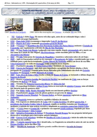 JB News – Informativo nr. 1.999 – Florianópolis (SC) quarta-feira, 23 de março de 2016 Pág. 3/35
1868: Batalha de Curupaiti. 1900: início das escavações em Cnossos. A estação Mir em 1998.
 752 – Estêvão é eleito Papa. Ele morre três dias após, antes de ser ordenado bispo e não é
considerado um papa legitimado;
 1324 – Papa João XXII excomunga o imperador Luís IV da Baviera;
 1553 – Duarte da Costa é nomeado governador-geral do Brasil;
 1648 – A França e a República das Sete Províncias Unidas dos Países Baixos assinam o Tratado de
Concórdia, que regulamenta a divisão da ilha de São Martinho;
 1801 – O Tsar Paulo I da Rússia é golpeado com uma espada, depois estrangulado até a morte em
sua cama no Castelo de São Miguel, São Petersburgo, sendo sucedido pelo seu filho, o Czar
Alexandre I da Rússia;
 1843 – O Chile toma posse do Estreito de Magalhães e mantém a soberania sobre ele até hoje;
 1849 – Após as fracassadas tentativas de conseguir o Risorgimento da Itália e considerando que a sua
utilidade para o país havia terminado, Carlos Alberto da Sardenha abdica em favor de seu filho
Vitor Emanuel II e se exila em Portugal, vindo a morrer meses depois;
 1857 – O primeiro elevador de Elisha Graves Otis é instalado em Nova Iorque;
 1868 – Guerra do Paraguai: Após dois anos impedindo o progresso das forças aliadas, o forte
paraguaio de Curupaiti é tomado pelas forças lideradas pelo comandante-em-chefe do Exército
brasileiro no Paraguai, o então Marquês de Caxias;
 1869 – Luís Alves de Lima e Silva recebe o título de Duque de Caxias, se tornando o último duque do
Império do Brasil;
 1879 – Ocorre a primeira batalha da Guerra do Pacífico, no confronto do Chile com as forças
conjuntas da Bolívia e do Peru;
 1881 – Término da Primeira Guerra dos Bôeres na África do Sul;
 1900 – O arqueólogo britânico Arthur Evans inicia as escavação da minóica Cnossos, uma atividade
que duraria mais de quatorze anos.
 1919 – Em Milão, Itália, Benito Mussolini funda seu movimento político fascista;
 1933 – O parlamento alemão concede plenos poderes ao governo de Hitler;
 1942 – Segunda Guerra Mundial: No Oceano Índico, as forças japonesas capturam as Ilhas
Andamão;
 1956 – O Paquistão torna-se a primeira república islâmica do mundo;
 1962 – Em resposta ao alinhamento de Cuba com a União Soviética em plena guerra fria, o
presidente dos Estados Unidos John F. Kennedy amplia as medidas tomadas por Eisenhower
mediante a emissão de uma ordem executiva, ampliando as restrições comerciais contra Cuba;
 1965 – A NASA lança a Gemini III, o primeiro voo espacial estado-unidense tripulado por duas
pessoas (Gus Grissom e John Young);
 1983 – Iniciativa Estratégica de Defesa: O Presidente Ronald Reagan faz sua proposta inicial para
desenvolver tecnologia para interceptar mísseis inimigos;
 1988 – Guerra Civil Angolana: término da Batalha de Cuito Cuanavale e início da saída das tropas
estrangeiras do conflito;
 2001 – A estação espacial russa Mir é desativada, e se fragmenta na atmosfera antes de cair no sul do
Oceano Pacífico, perto das ilhas Fiji.
 2003 — Batalha de Nasiriyah, o primeiro grande conflito durante a invasão do Iraque;
Eventos históricos - (Fonte: https://pt.wikipedia.org/wiki)
Aprofunde seu conhecimento clicando nas palavras sublinhadas
 