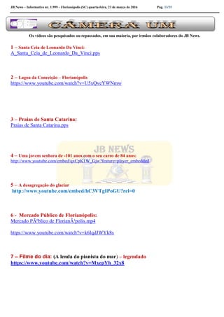 JB News – Informativo nr. 1.999 – Florianópolis (SC) quarta-feira, 23 de março de 2016 Pág. 33/35
Os vídeos são pesquisados ou repassados, em sua maioria, por irmãos colaboradores do JB News.
1 – Santa Ceia de Leonardo Da Vinci:
A_Santa_Ceia_de_Leonardo_Da_Vinci.pps
2 – Lagoa da Conceição – Florianópolis
https://www.youtube.com/watch?v=U5xQveYWNmw
3 – Praias de Santa Catarina:
Praias de Santa Catarina.pps
4 – Uma jovem senhora de -101 anos com o seu carro de 84 anos:
http://www.youtube.com/embed/qxCpK1W_Gjw?feature=player_embedded
5 – A desagregação do glaciar
http://www.youtube.com/embed/hC3VTgIPoGU?rel=0
6 - Mercado Público de Florianópolis:
Mercado PÃºblico de FlorianÃ³polis.mp4
https://www.youtube.com/watch?v=k6IqdJWYk8s
7 – Filme do dia: (A lenda do pianista do mar) – legendado
https://www.youtube.com/watch?v=MxepYh_32x8
 
