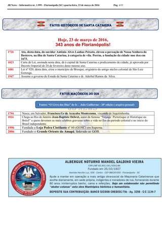JB News – Informativo nr. 1.999 – Florianópolis (SC) quarta-feira, 23 de março de 2016 Pág. 4/35
Hoje, 23 de março de 2016,
343 anos de Florianópolis!
1726 Ato, desta data, do ouvidor Antônio Alves Lanhas Peixoto, elevou a povoação de Nossa Senhora do
Desterro, na ilha de Santa Catarina, à categoria de vila. Porém, a fundação da cidade mse deu em
1673.
1823 Carta de Lei, assinada nesta data, dá à capital de Santa Catarina o predicamento de cidade, já aprovada por
Decreto Imperial de 24 de fevereiro deste mesmo ano.
1881 Lei nº 920, desta data, criou o município de Brusque, originário do antigo núcleo colonial de São Luiz
Gonzaga.
1947 Assume o governo do Estado de Santa Catarina o dr. Aderbal Ramos da Silva.
1794 Nasce, em Salvador, Francisco Ge de Acayaba Montezuma, visconde de Jequitinhonha.
1816 Chega ao Rio de Janeiro Jean-Baptiste Debret, autor da famosa “Voyage `Pictorisque et Historique au
Brésil” a quem devemos as mais célebres gravuras sobre a vida no fim do período colonial e no início do
Brasil independente.
1996 Fundada a Loja Pedra Cintilante nº 60 (GOSC) em Itapema.
2006 Fundado o Grande Oriente do Amapá, federado ao GOB.
Fatos históricos de santa Catarina
Fatos maçônicos do dia
(Fontes: “O Livro dos Dias” do Ir João Guilherme - 20ª edição e arquivo pessoal)
 