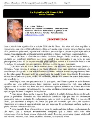 JB News – Informativo nr. 1.999 – Florianópolis (SC) quarta-feira, 23 de março de 2016 Pág. 6/35
O Ir Ailton Elisiário é
membro da Academia Paraibana de Letras Maçônicas.
Publicação simultânea desta crônica às quartas-feiras
no JB News, Jornal da Paraíba e Paraiabaonline.
prof.elisiario@uol.com.br
JB NEWS 2000
Marco muitíssimo significativo a edição 2000 do JB News. São dois mil dias seguidos e
ininterruptos que este periódico eletrônico está na web desde o seu primeiro número. Nascido para
ficar, produzido para servir, o jornal tem trabalhado para divulgar a cultura maçônica por todo o
mundo. Suas páginas são abertas diariamente em todos os lugares e em todos os computadores.
Leva o JB News a alma do seu criador, Jerônimo Borges. Irmão estudioso da Ordem,
dedicado ao jornalismo maçônico, pôs nesse jornal a sua inspiração, o seu zelo, as suas
preocupações, o seu elã de imprensa escrita, para servir aos maçons e à Maçonaria. Pensou num
veículo de comunicação para as maçonarias de todos os ritos, de todos os espaços.
O JB News não se revela exclusivamente como um noticioso, apesar do nome (News =
Notícias). Antes mesmo, é variada a sua linha editorial, pelos seus propósitos originais. As
matérias que divulga são as das mais diferentes naturezas, indo das maçônicas propriamente ditas
às de cultura geral, de ordem histórica às doutrinais, de características filosóficas às diversionais,
de espírito reflexivo ao poético, enfim, um verdadeiro jornal diário repleto dos temas de interesses
dos seus leitores.
Multilíngue, mas com predominância do português, suas linhas expõem as mais diversas
opiniões dos seus colaboradores, tanto nacionais quanto estrangeiros. Daí, suas colunas
apresentarem as análises dos fatos nos seus inúmeros aspectos, deixando os leitores ricamente
informados e preparados para discussões. Há, assim, também no jornal uma função pedagógica,
que os supre das mais ricas peças de arquitetura.
A bi milésima edição expõe o sucesso desse trabalho denodado do Irmão Jerônimo. Grande
parte de periódicos formados não têm existência duradoura, seja por falta de sustentação
econômica, seja por ausência de colaboradores, seja por motivos outros. Não é o caso do JB
News, que encontrou a simpatia de tantos que para ele escrevem, que conta com recursos
financeiros necessários à sua manutenção, que tem na pessoa do seu fundador a coluna mestra, a
pedra chave de sua sustentabilidade.
A comemoração dessa edição reúne em torno do Irmão Jerônimo todos os colaboradores do
JB News, que o abraçam fraternalmente, desejando que o jornal tenha uma vida
incomensuravelmente longa, sempre cheio do fermento de conhecimento para riqueza intelectual
dos maçons. Parabéns, caro Irmão Jerônimo. Parabéns, excelente JB News.
2 – Opinião – JB News 2000
Ailton Elisiário
 
