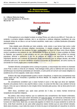 JB News – Informativo nr. 1.999 – Florianópolis (SC) quarta-feira, 23 de março de 2016 Pág. 7/35
Ir Gilberto Mário dos Santos
Loja Acácia Riosulense nr. 95 (GLSC)
Rio do Sul – SC
Zoroastrismo
O Zoroastrismo é uma religião fundada na antiga Pérsia, por volta do ano 669 a.C. Teria sido, no
ocidente, a primeira religião revelada, isto é, as doutrinas e práticas religiosas resultariam de uma
revelação direta de um deus a um ser humano escolhido, neste caso, o profeta Zaratustra (Zoroastro
para os gregos).
Esta religião seria difundida por todo ocidente, onde criaria o que temos hoje como o pilar
central da teologia das principais religiões monoteístas. A religião pregada por Zaratustra impôs
convicções na existência dos poderes do bem, configurados na figura do Deus único Ahura Mazda,
contra a existência dos poderes do mal, centralizadas na figura de Arimã, o nosso protótipo do Diabo
ou Satanás, que aparece aí pela primeira vez em uma religião ocidental. Viria purificar as crenças
populares, eliminar o politeísmo e pôr fim às práticas de magia e de sacrifícios de animais. É
importante apontar que é através da imposição deste monoteísmo que os antigos deuses, até então
cultuados pelo povo, se tornam demônios durante a conversão ao Zoroastrismo, tal como ocorreu na
conversão do mundo pagão para o mundo cristão.
Também difundiu concepções como a crença no paraíso, a ressurreição dos mortos no chamado
Juízo Final, e sobre a vinda de um messias. Toda teologia cristã, judia ou islâmica tem suas raízes ou
semelhanças nas doutrinas postuladas por Zoroastro, e outro ponto em comum com essas religiões é a
existência de um livro sagrado, neste caso o Avestá.
Embora não haja obrigatoriedade quanto a local e frequência, a maioria dos zoroastrianos reza
várias vezes por dia, invocando a grandeza de Ahura Mazda. As orações são feitas perante uma
chama de fogo.
Os zoroastrianos acreditam que o corpo humano é puro e não algo que deva ser rejeitado.
Quando uma pessoa morre o seu espírito deixa o corpo, no prazo de três dias o seu cadáver torna-se
impuro. Uma vez que a natureza é uma criação divina marcada pela pureza, não se deve poluí-la com
este cadáver.
Além disso, acreditam que, após esse período de 3 dias, os restos mortais tornam-se
receptáculo de espíritos malignos.
Na prática, esta crença implicou que os cadáveres dos zoroastrianos não fossem enterrados,
mas colocados ao ar livre para serem devorados por aves de rapina, em estruturas conhecidas como
dahkmas, ou torres do silêncio (como referência, cerca de cem abutres consomem os restos de um ser
humano em meia hora). Após isso, os ossos são jogados no interior de um poço existente no centro da
torre, onde ficam secando ao sol, para soltar pequenos restos mortais que as aves tenham deixado.
Após esse processo, o que resta dos ossos no fundo do poço é armazenado em ossuários no entorno
3 – Zoroastrismo
Gilberto Mário dos Santos
 