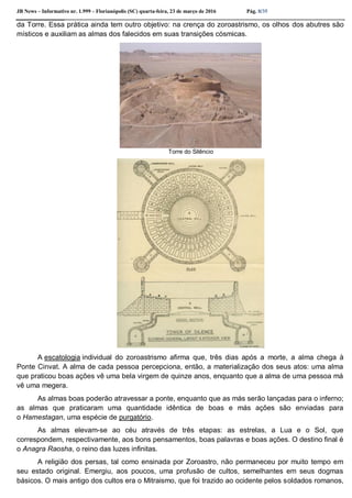 JB News – Informativo nr. 1.999 – Florianópolis (SC) quarta-feira, 23 de março de 2016 Pág. 8/35
da Torre. Essa prática ainda tem outro objetivo: na crença do zoroastrismo, os olhos dos abutres são
místicos e auxiliam as almas dos falecidos em suas transições cósmicas.
Torre do Silêncio
A escatologia individual do zoroastrismo afirma que, três dias após a morte, a alma chega à
Ponte Cinvat. A alma de cada pessoa percepciona, então, a materialização dos seus atos: uma alma
que praticou boas ações vê uma bela virgem de quinze anos, enquanto que a alma de uma pessoa má
vê uma megera.
As almas boas poderão atravessar a ponte, enquanto que as más serão lançadas para o inferno;
as almas que praticaram uma quantidade idêntica de boas e más ações são enviadas para
o Hamestagan, uma espécie de purgatório.
As almas elevam-se ao céu através de três etapas: as estrelas, a Lua e o Sol, que
correspondem, respectivamente, aos bons pensamentos, boas palavras e boas ações. O destino final é
o Anagra Raosha, o reino das luzes infinitas.
A religião dos persas, tal como ensinada por Zoroastro, não permaneceu por muito tempo em
seu estado original. Emergiu, aos poucos, uma profusão de cultos, semelhantes em seus dogmas
básicos. O mais antigo dos cultos era o Mitraismo, que foi trazido ao ocidente pelos soldados romanos,
 