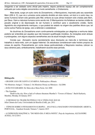 JB News – Informativo nr. 1.999 – Florianópolis (SC) quarta-feira, 23 de março de 2016 Pág. 9/35
chegando a ser adotado como oficial pelo império, depois perdendo espaço até ser completamente
sufocado por outra religião concorrente e muito semelhante: o Cristianismo.
Mais tarde, surge um outro ramo do Zoroastrismo, o Maniqueísmo, inspirado pelo seu sacerdote
Mani (250 d. C), que via o universo como estando dividido em dois reinos, um bom e o outro mau; os
seres humanos teriam sido gerados pelo Mal, embora as suas almas tivessem sido criadas pelo Bem,
por Deus. Viam a natureza humana como sendo má. O Maniqueísmo iria fortalecer as teorias cristãs do
pecado original e da depravação do ser humano e contribuir para o asceticismo cristão. Santo
Agostinho era originalmente maniqueu, o que poderá ter estado na origem dos padrões éticos que, tal
como outros Padres da Igreja, veio a defender e estabelecer.
As doutrinas do Zoroastrismo eram continuamente entrelaçadas por alegorias e nenhuma delas
poderia ser entendida por aqueles que não tivessem qualificação iniciática. As iniciações eram árduas
e prolongadas, com alguns aspectos semelhantes aos da atual iniciação maçônica.
Consta que Zoroastro reunia secretamente seus discípulos ao meio-dia e terminava seus
trabalhos à meia-noite, com um ágape fraternal. Os estudiosos consideravam este horário propício às
coisas do espírito. Possivelmente por conta dessa particularidade a Maçonaria resolveu colocar os
seus obreiros para, simbolicamente, trabalharem durante esse período.
Templo Zoroastriano na cidade iraniana de Yazd
Bibliografia
- GRANDE LOJA DE SANTA CATARINA: Publicações e Rituais:
“Os Mistérios Antigos”, Volume 2. Os Mistérios Persas ou Mitraicos - Ed 2006
- JOÃO IVO GIRARDI: Do Meio-dia à Meia-Noite. Ed. 2008
- The Guardian
Death in the city: How a lack of vultures threatens Mumbai’s ‘Towers of Silence’. Bachi Karkaria,
Mumbai, Monday 26 January 2015
- O MESSIAS NA TRADIÇÃO PERSA E SUA VINDA DAS ÁGUAS
Júlia Câmara da Costa, Universidade de Brasília (UnB), jan. 2011
- TÓPICOS SOBRE O PENSAMENTO EUROPEU. ANA PAULA MACHADO UNIVERSIDADE ABERTA,
PORTUGAL, Gaudium Sciendi, Número 7, Janeiro 2015
- A EXPRESSÃO MAÇÔNICA: "DO MEIO-DIA À MEIA-NOITE", Peça de Arquitetura, ALEXANDRE
ACIOLI, 16/12/2011
 