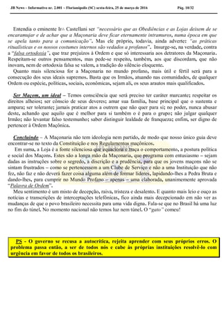 JB News – Informativo nr. 2.001 – Florianópolis (SC) sexta-feira, 25 de março de 2016 Pág. 10/32
Entendia o eminente Ir∴ Castellani ser “necessário que as Obediências e as Lojas deixem de se
encaramujar e de achar que a Maçonaria deve ficar eternamente intramuros, numa época em que
se apela tanto para a comunicação”. Mas ele próprio, todavia, ainda adverte: “as práticas
ritualísticas e os nossos costumes internos são vedados a profanos”. Insurge-se, na verdade, contra
a “falsa ortodoxia”, que traz prejuízos à Ordem e que só interessaria aos detratores da Maçonaria.
Respeitam-se outros pensamentos, mas pede-se respeito, também, aos que discordam, que não
inovam, nem de ortodoxia falsa se valem, a tradição do silêncio eloquente.
Quanto mais silenciosa for a Maçonaria no mundo profano, mais útil e fértil será para a
consecução dos seus ideais supremos. Basta que os Irmãos, atuando nas comunidades, de qualquer
Ordem ou espécie, políticas, sociais, econômicas, sejam ali, os seus arautos mais qualificados.
Ser Maçom, um ideal – Temos consciência que será preciso ter caráter marcante; respeitar os
direitos alheios; ser cônscio de seus deveres; amar sua família, base principal que o sustenta e
ampara; ser tolerante; jamais praticar atos a outrem que não quer para si; no poder, nunca abusar
deste, achando que aquilo que é melhor para si também o é para o grupo; não julgar qualquer
Irmão; não levantar falso testemunho; saber distinguir lealdade de franqueza; enfim, ser digno de
pertencer à Ordem Maçônica.
Concluindo – A Maçonaria não tem ideologia nem partido, de modo que nosso único guia deve
encontrar-se no texto da Constituição e nos Regulamentos maçônicos.
Em suma, a Loja é a fonte silenciosa que equaciona e traça o comportamento, a postura política
e social dos Maçons. Estes são a longa mão da Maçonaria, que programa com entusiasmo – sejam
dadas as instruções sobre o segredo, a discrição e a prudência, para que os jovens maçons não se
sintam frustrados – como se pertencessem a um Clube de Serviço e não a uma Instituição que não
fez, não faz e não deverá fazer coisa alguma além de formar líderes, lapidando-lhes a Pedra Bruta e
dando-lhes, para cumprir no Mundo Profano – apenas – uma elaborada, unanimemente aprovada
“Palavra de Ordem”.
Meu sentimento é um misto de decepção, raiva, tristeza e desalento. E quanto mais leio e ouço as
notícias e transcrições de interceptações telefônicas, fico ainda mais decepcionado em não ver as
mudanças de que o povo brasileiro necessita para uma vida digna. Fala-se que no Brasil há uma luz
no fim do túnel. No momento nacional não temos luz nem túnel. O “gato” comeu!
PS - O governo se recusa a autocrítica, rejeita aprender com seus próprios erros. O
problema passa então, a ser de todos nós e cabe às próprias instituições resolvê-lo com
urgência em favor de todos os brasileiros.
 