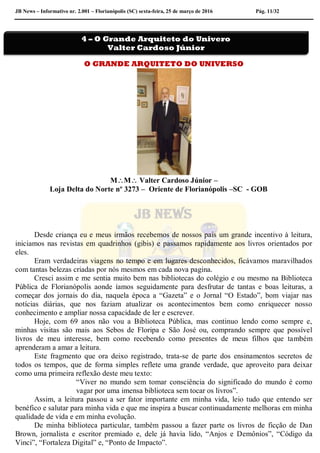 JB News – Informativo nr. 2.001 – Florianópolis (SC) sexta-feira, 25 de março de 2016 Pág. 11/32
O GRANDE ARQUITETO DO UNIVERSO
MM Valter Cardoso Júnior –
Loja Delta do Norte nº 3273 – Oriente de Florianópolis –SC - GOB
Desde criança eu e meus irmãos recebemos de nossos pais um grande incentivo à leitura,
iniciamos nas revistas em quadrinhos (gibis) e passamos rapidamente aos livros orientados por
eles.
Eram verdadeiras viagens no tempo e em lugares desconhecidos, ficávamos maravilhados
com tantas belezas criadas por nós mesmos em cada nova pagina.
Cresci assim e me sentia muito bem nas bibliotecas do colégio e ou mesmo na Biblioteca
Pública de Florianópolis aonde íamos seguidamente para desfrutar de tantas e boas leituras, a
começar dos jornais do dia, naquela época a “Gazeta” e o Jornal “O Estado”, bom viajar nas
notícias diárias, que nos faziam atualizar os acontecimentos bem como enriquecer nosso
conhecimento e ampliar nossa capacidade de ler e escrever.
Hoje, com 69 anos não vou a Biblioteca Pública, mas continuo lendo como sempre e,
minhas visitas são mais aos Sebos de Floripa e São José ou, comprando sempre que possível
livros de meu interesse, bem como recebendo como presentes de meus filhos que também
aprenderam a amar a leitura.
Este fragmento que ora deixo registrado, trata-se de parte dos ensinamentos secretos de
todos os tempos, que de forma simples reflete uma grande verdade, que aproveito para deixar
como uma primeira reflexão deste meu texto:
“Viver no mundo sem tomar consciência do significado do mundo é como
vagar por uma imensa biblioteca sem tocar os livros”.
Assim, a leitura passou a ser fator importante em minha vida, leio tudo que entendo ser
benéfico e salutar para minha vida e que me inspira a buscar continuadamente melhoras em minha
qualidade de vida e em minha evolução.
De minha biblioteca particular, também passou a fazer parte os livros de ficção de Dan
Brown, jornalista e escritor premiado e, dele já havia lido, “Anjos e Demônios”, “Código da
Vinci”, “Fortaleza Digital” e, “Ponto de Impacto”.
4 – O Grande Arquiteto do Univero
Valter Cardoso Júnior
 