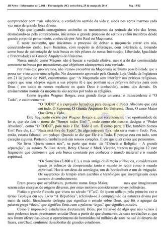 JB News – Informativo nr. 2.001 – Florianópolis (SC) sexta-feira, 25 de março de 2016 Pág. 13/32
compreender com mais sabedoria, o verdadeiro sentido da vida e, ainda nos aproximarmos cada
vez mais da grande força divina.
Vejo que quando conseguimos assimilar os mecanismos da retirada do véu das letras,
desnudando-as pela compreensão, iniciamos o grande processo de sermos enfim membros desde
grande corpo de pensamento, conhecido por Arte Real ou Maçonaria.
É neste momento, que iniciamos o processo de deixar a maçonaria entrar em nós,
conectando-nos então, (sem barreiras, com respeito às diferenças, com tolerância e, tomando
como base de sustentação de toda busca os três pilares de nossa Instituição, Liberdade, Igualdade
e Fraternidade) ao Grande Arquiteto do Universo.
Nossa missão como Maçons não é buscar a verdade efetiva, mas é a de dar continuidade
constante na busca por mecanismos que objetivem alcançarmos esta verdade.
Por mais que procuremos, não iremos encontrar na Maçonaria nenhuma possibilidade que a
possa ser vista como uma religião. No documento aprovado pela Grande Loja Unida da Inglaterra
em 21 de junho de 1985, encontramos que: “A Maçonaria sem interferir nas práticas religiosas,
espera que seus adeptos sigam a sua própria fé e que ponham seus próprios deveres para com
Deus ( em todos os nomes mediante os quais Deus é conhecido), acima dos demais. Os
ensinamentos morais da maçonaria são aceitos por todas as religiões.
Como registra Wagner Borges, essa grande força universal e transcendente é “O
Todo”, e assim comenta:
“O TODO” é a expressão hermética para designar o Poder Absoluto que está
em tudo. O Supremo, O Grande Arquiteto Do Universo, Deus, O amor Maior
Que Gera a Vida.
Este fragmento escrito por Wagner Borges e, que recentemente tive oportunidade de
ler e, que ele deu o nome de “Somos todos Um! ”, onde como ele mesmo designa o “Poder
Absoluto”, como “O TODO”, pois tudo é Ele. Todo é um. E como parte d’Ele, também Somos
Um! Para ele, (...) “Nada está fora do Todo”. Se algo estivesse fora, não seria mais o Todo. Pois,
então, estaria faltando um pedaço. Quando se diz que Ele é o Todo, É porque esta em tudo, sem
exceção alguma. Portanto, também está em nossos corações. E em qualquer coisa que pensarmos.
No livro “Quem somos nós”, na parte que trata de “Ciência e Religião – A grande
separação”, os autores Willian Arntz, Betzy Chasse e Mark Vicente, trazem na página 12 este
fragmento que demonstra que esta busca constante por conhecer o mundo material e o mundo
espiritual.
“Os Sumérios (3.800 a.C.), a mais antiga civilização conhecida, consideravam
iguais os esforços de compreender tanto o mundo ao redor como o mundo
espiritual. Havia um deus da astrologia, um da horticultura e um da irrigação.
Os sacerdotes do templo eram escribas e tecnólogos que investigavam esses
campos do conhecimento.
Eram povos que acreditavam, portanto numa força Maior, mas que imaginavam
serem estas energias de origens diversas, por estes motivos consideramos povos politeístas.
Platão o grande filosofo que viveu no século “V”a.C. foi quem utilizou pela primeira vez o
termo Teologia em seu Livro “A Republica”, referindo-se á compreensão da natureza divina por
meio da razão, literalmente teologia que significa o estudo sobre Deus, que foi o agregar da
palavra grega “theos” que significa Deus com a palavra “logos” que significa estudos.
Como é impossível estudarmos diretamente Deus, por tratar-se de algo que não vemos e
nem podemos tocar, precisamos estudar Deus a partir do que chamamos de suas revelações e, que
nos foram oferecidas desde o aparecimento do hominídeo há milhões de anos no sul do deserto de
Saara, em Chad, conforme descobertas de grandes estudiosos.
 