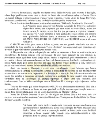 JB News – Informativo nr. 2.001 – Florianópolis (SC) sexta-feira, 25 de março de 2016 Pág. 14/32
Tivesse a humanidade, seguido em frente com a idéia de Platão com respeito à Teologia,
talvez hoje pudéssemos estar mais a frente na busca do entendimento sobre a Grande Força
Universal, todavia o homem acabou criando várias religiões e várias idéias da Força Universal,
bem como considerando somente como verdadeiro aquilo que lhe interessava.
Para o Ir∴ Ambrósio Peters em seu trabalho maçônico “O Grande Arquiteto do Universo”:
(...) Podemos assim conceber um Grande Arquiteto do Universo realmente
digno deste nome, um Arquiteto que esta acima da causalidade, acima do
tempo, acima do espaço, acima das leis que governam e regem o Universo.
Ele apenas “É “, sem atributos e nem qualidades e não apenas um homem
com qualidades infinitas como o concebe o homem comum. (...) Um
GRANDE ARQUITETO DO UNIVERSO, um CRIADOR acima e além do
Universo.
O GADU nos criou para sermos felizes e junto, em sua grande sabedoria nos deu a
capacidade da livre escolha ou o chamado “Livre Arbítrio” esta capacidade que possuímos de
escolher o que efetivamente queremos para nossas vidas.
A Maçonaria nos coloca a disposição em todos os momentos a base de sustentação para
entendermos de forma simples esta necessidade de que, tudo depende de nós mesmos e,
precisamos saber equilibrar nosso corpo físico, mental e espiritual, para trabalharmos a nossa
necessária reforma íntima como homens de bem e de bons costumes, burilando continuadamente
nossa Pedra Bruta, pois como dissemos até aqui, não fomos criados perfeitos e sim, vamos aos
pouco nos construindo, através da busca do conhecimento e da verdade.
Aqui vou tomar a liberdade e expor meu entendimento como Maçom, que busca
continuadamente a verdade e que mesmo sabendo a dificuldade de encontrá-la não desiste por ter
a consciência de que o mais importante é a formatação e absorção das belezas encontradas ao
longo dos estudos e pesquisas, deixando misturar-se a essência de meu interior onde reside a
verdadeira base de sustentação da energia espiritual e, expor uma tese filosófica que
evidentemente deve ter sido estudada por outros filósofos e IIr∴, mas que hoje viajam em minha
mente.
Trata-se da certeza que tenho de que nosso GADU esta efetivamente mostrando dia a dia a
necessidade de evoluirmos na busca de uma possível perfeição ou uma aproximação cada vez
maior desta possibilidade, para isso ao longo da existência do Planeta TERRA.
Nosso Ir∴ Edenio Detmann lá do Or∴ de Viçosa em Minas Gerais foi muito feliz ao
escrever em seu trabalho maçônico “Aspectos Históricos e Teológicos da Inefabilidade do Nome
de Deus”, quando registrou:
“A busca pelo nome inefável nada mais representa do que uma busca pelo
aperfeiçoamento, pela tolerância e pela transformação da Pedro Bruta em uma
Pedra Cúbica útil para a construção social. A busca pelo nome inefável
simboliza a busca interior pela verdade, pelo autoconhecimento e pela
perfeição. Este é o grande segredo inefável.
 