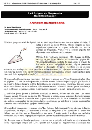 JB News – Informativo nr. 2.001 – Florianópolis (SC) sexta-feira, 25 de março de 2016 Pág. 15/32
A Origem da Maçonaria
Ir. Kurt Max Hauser
Membro Fundador, Benemérito e ex-V.M. da C.B.A.R.L.S.
“CONCORDIA ET HUMANITAS”, Nr. 56 –
Rito Schröder - G.L.M.E.R.G.S
Uma das perguntas mais intrigantes que se ouve, especialmente dos maçons recém iniciados, é
sobre a origem de nossa Ordem. Mesmo maçons já mais
experientes apresentam as origens mais diversas para o
começo da Maçonaria. Vamos ver a opinião exposta por
alguns dos mais sérios escritores maçons:
O Irmão J. G. Findel, que nasceu em 1828 e faleceu em 1905,
escreve em seu livro "História da Maçonaria", página 19:
"Cegos pela ambiciosa vaidade de fazer atingir a origem da
Instituição a uma antiguidade remota, alguns procuram
atribuir a ilustração de certos membros ou se deixam
extraviar pela analogia de certos símbolos e velhos costumes de Lojas com os antigos mistérios.
Em lugar de inquirir como se introduziram esses usos na Maçonaria, apoiam-se em hipóteses para
fazer sair delas a própria Instituição".
O Irmão Albert Lantoine, que nasceu em 1869, escreve em sua obra 'Trane-Maçonnerie chez Elle,
na página 4: "O erro da maior parte dos escritores maçons consiste na preocupação que tiveram e
na tentativa feita de basear a história da Instituição no seu simbolismo. Em virtude dos seus sinais
de reconhecimento, de seus atributos e das normas do seu cerimonial terem alguma semelhança
com os ntos das sociedades antigas, foram levados a deduzir - e a crer - que pertenciam a elas
J. Berteloot, padre jesuíta e profundo estudioso da Ordem, escreve em sua obra "Les Franc
Maçons devant I'Histoire, na página 13: "Segundo a opinião quase unânime dos historiadores
sérios que estudaram a Maçonaria, a sua origem mais verdadeira é a mais verossímil: ela descende
das antigas corporações de mestres-pedreiros construtores de catedrais e igrejas, corporações
formadas sob a influência da Igreja na Idade Média".
O Irmão Paul Naudon escreve em sua obra "Les Origines Religicuses et Corporatives de Ia Franc-
Maçonnerie", na página 7: "Realmente, a história da Maçonaria é mal conhecida. As obras não
faltam, sem dúvida, mas os historiadores são raros. A maior parte é apologia ou panfletos
detratores, isto é, obras impregnadas de paixão, defeito inconciliável com o espírito Histórico".
Se fizermos uma verificação profunda, veremos que a primeira referência sobre a Maçonaria
como organização surgiu em 1356, quando um Código de Regulamentos Maçônicos foi
5 – A Origem da Maçonaria
Kurt Max Hauser
 
