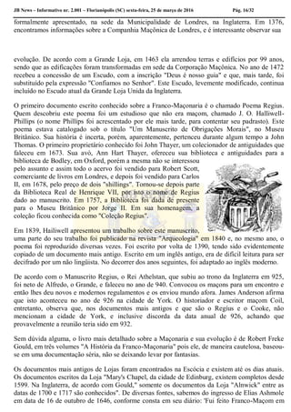JB News – Informativo nr. 2.001 – Florianópolis (SC) sexta-feira, 25 de março de 2016 Pág. 16/32
formalmente apresentado, na sede da Municipalidade de Londres, na Inglaterra. Em 1376,
encontramos informações sobre a Companhia Maçônica de Londres, e é interessante observar sua
evolução. De acordo com a Grande Loja, em 1463 ela arrendou terras e edifícios por 99 anos,
sendo que as edificações foram transformadas em sede da Corporação Maçônica. No ano de 1472
recebeu a concessão de um Escudo, com a inscrição "Deus é nosso guia" e que, mais tarde, foi
substituído pela expressão "Confiamos no Senhor". Este Escudo, levemente modificado, continua
incluído no Escudo atual da Grande Loja Unida da Inglaterra.
O primeiro documento escrito conhecido sobre a Franco-Maçonaria é o chamado Poema Regius.
Quem descobriu este poema foi um estudioso que não era maçom, chamado J. O. Halliwell-
Phillips (o nome Phillíps foi acrescentado por ele mais tarde, para contentar seu padrasto). Este
poema estava catalogado sob o título "Um Manuscrito de Obrigações Morais", no Museu
Britânico. Sua história é incerta, porém, aparentemente, pertenceu durante algum tempo a John
Thomas. O primeiro proprietário conhecido foi John Thayer, um colecionador de antiguidades que
faleceu em 1673. Sua avó, Ann Hart Thayer, ofereceu sua biblioteca e antiguidades para a
biblioteca de Bodley, em Oxford, porém a mesma não se interessou
pelo assunto e assim todo o acervo foi vendido para Robert Scott,
comerciante de livros em Londres, e depois foi vendido para Carlos
II, em 1678, pelo preço de dois "shillings". Tornou-se depois parte
da Biblioteca Real de Henrique VII, por isto o nome de Regius
dado ao manuscrito. Em 1757, a Biblioteca foi dada de presente
para o Museu Britânico por Jorge II. Em sua homenagem, a
coleção ficou conhecida como "Coleção Regius".
Em 1839, Hailiwell apresentou um trabalho sobre este manuscrito,
uma parte do seu trabalho foi publicado na revista "Arqueologia" em 1840 e, no mesmo ano, o
poema foi reproduzido diversas vezes. Foi escrito por volta de 1390, tendo sido evidentemente
copiado de um documento mais antigo. Escrito em um inglês antigo, era de difícil leitura para ser
decifrado por um não lingüista. No decorrer dos anos seguintes, foi adaptado ao inglês moderno.
De acordo com o Manuscrito Regius, o Rei Athelstan, que subiu ao trono da Inglaterra em 925,
foi neto de Alfredo, o Grande, e faleceu no ano de 940. Convocou os maçons para um encontro e
então lhes deu novos e modernos regulamentos e os enviou mundo afora. James Anderson afirma
que isto aconteceu no ano de 926 na cidade de York. O historiador e escritor maçom Coil,
entretanto, observa que, nos documentos mais antigos e que são o Regíus e o Cooke, não
mencionam a cidade de York, e inclusive discorda da data anual de 926, achando que
provavelmente a reunião teria sido em 932.
Sem dúvida alguma, o livro mais detalhado sobre a Maçonaria e sua evolução é de Robert Freke
Gould, em três volumes "A História da Franco-Maçonaria" pois ele, de maneira cautelosa, baseou-
se em uma documentação séria, não se deixando levar por fantasias.
Os documentos mais antigos de Lojas foram encontrados na Escócia e existem até os dias atuais.
Os documentos escritos da Loja "Mary's Chapel, da cidade de Edinburg, existem completos desde
1599. Na Inglaterra, de acordo com Gould," somente os documentos da Loja "Alnwick" entre as
datas de 1700 e 1717 são conhecidos". De diversas fontes, sabemos do ingresso de Elias Ashmole
em data de 16 de outubro de 1646, conforme consta em seu diário: 'Fui feito Franco-Maçom em
 