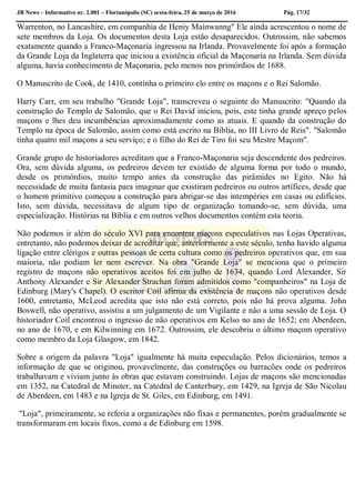 JB News – Informativo nr. 2.001 – Florianópolis (SC) sexta-feira, 25 de março de 2016 Pág. 17/32
Warrenton, no Lancashire, em companhia de Heniy Maínwanng" Ele ainda acrescentou o nome de
sete membros da Loja. Os documentos desta Loja estão desaparecidos. Outrossim, não sabemos
exatamente quando a Franco-Maçonaria ingressou na Irlanda. Provavelmente foi após a formação
da Grande Loja da Inglaterra que iniciou a existência oficial da Maçonaria na Irlanda. Sem dúvida
alguma, havia conhecimento de Maçonaria, pelo menos nos primórdios de 1688.
O Manuscrito de Cook, de 1410, continha o primeiro elo entre os maçons e o Rei Salomão.
Harry Carr, em seu trabalho "Grande Loja", transcreveu o seguinte do Manuscrito: "Quando da
construção do Templo de Salomão, que o Rei David iniciou, pois, este tinha grande apreço pelos
maçons e lhes deu incumbências aproximadamente como as atuais. E quando da construção do
Templo na época de Salomão, assim como está escrito na Bíblia, no III Livro de Reis". "Salomão
tinha quatro mil maçons a seu serviço; e o filho do Rei de Tiro foi seu Mestre Maçom".
Grande grupo de historiadores acreditam que a Franco-Maçonaria seja descendente dos pedreiros.
Ora, sem dúvida alguma, os pedreiros devem ter existido de alguma forma por todo o mundo,
desde os primórdios, muito tempo antes da construção das pirâmides no Egito. Não há
necessidade de muita fantasia para imaginar que existiram pedreiros ou outros artífices, desde que
o homem primitivo começou a construção para abrigar-se das intempéries em casas ou edifícios.
Isto, sem dúvida, necessitava de algum tipo de organização tomando-se, sem dúvida, uma
especialização. Histórias na Bíblia e em outros velhos documentos contém esta teoria.
Não podemos ir além do século XVI para encontrar maçons especulativos nas Lojas Operativas,
entretanto, não podemos deixar de acreditar que, anteriormente a este século, tenha havido alguma
ligação entre clérigos e outras pessoas de certa cultura como os pedreiros operativos que, em sua
maioria, não podiam ler nem escrever. Na obra "Grande Loja" se menciona que o primeiro
registro de maçons não operativos aceitos foi em julho de 1634, quando Lord Alexander, Sir
Anthony Alexander e Sir Alexander Strachan foram admitidos como "companheiros" na Loja de
Edinburg (Mary's Chapel). O escritor Coil afirma da existência de maçons não operativos desde
1600, entretanto, McLeod acredita que isto não está correto, pois não há prova alguma. John
Boswell, não operativo, assistiu a um julgamento de um Vigilante e não a uma sessão de Loja. O
historiador Coil encontrou o ingresso de não operativos em Kelso no ano de 1652; em Aberdeen,
no ano de 1670, e em Kilwinning em 1672. Outrossim, ele descobriu o último maçom operativo
como membro da Loja Glasgow, em 1842.
Sobre a origem da palavra "Loja" igualmente há muita especulação. Pelos dicionários, temos a
informação de que se originou, provavelmente, das construções ou barracões onde os pedreiros
trabalhavam e viviam junto às obras que estavam construindo. Lojas de maçons são mencionadas
em 1352, na Catedral de Minster, na Catedral de Canterbury, em 1429, na Igreja de São Nicolau
de Aberdeen, em 1483 e na Igreja de St. Giles, em Edinburg, em 1491.
"Loja", primeiramente, se referia a organizações não fixas e permanentes, porém gradualmente se
transformaram em locais fixos, como a de Edinburg em 1598.
 