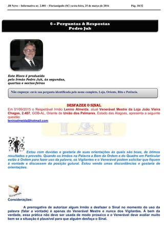 JB News – Informativo nr. 2.001 – Florianópolis (SC) sexta-feira, 25 de março de 2016 Pág. 18/32
Este Bloco é produzido
pelo Irmão Pedro Juk, às segundas,
quartas e sextas-feiras
Desfazer o sinal
Em 01/09/2015 o Respeitável Irmão Leniro Almeida, atual Venerável Mestre da Loja João Vieira
Chagas, 2.467, GOB-AL, Oriente de União dos Palmares, Estado das Alagoas, apresenta a seguinte
questão:
leniroalmeida@hotmail.com
Estou com duvidas e gostaria de suas orientações às quais são boas, de ótimos
resultados e proveito. Quando os Irmãos na Palavra a Bem da Ordem e do Quadro em Particular
estão à Ordem para fazer uso da palavra, os Vigilantes e o Venerável podem solicitar que fiquem
à vontade e discassem da posição gutural. Estou vendo umas discordâncias e gostaria de
orientações.
Considerações:
A prerrogativa de autorizar algum Irmão a desfazer o Sinal no momento do uso da
palavra (falar a vontade) é apenas do Venerável Mestre e nunca dos Vigilantes. À bem da
verdade, essa prática não deve ser usada de modo prosaico e o Venerável deve avaliar muito
bem se a situação é plausível para que alguém desfaça o Sinal.
6 – Perguntas & Respostas
Pedro Juk
Não esqueça: envie sua pergunta identificada pelo nome completo, Loja, Oriente, Rito e Potência.
 