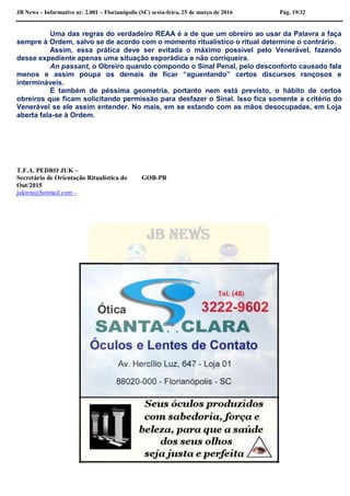 JB News – Informativo nr. 2.001 – Florianópolis (SC) sexta-feira, 25 de março de 2016 Pág. 19/32
Uma das regras do verdadeiro REAA é a de que um obreiro ao usar da Palavra a faça
sempre à Ordem, salvo se de acordo com o momento ritualístico o ritual determine o contrário.
Assim, essa prática deve ser evitada o máximo possível pelo Venerável, fazendo
desse expediente apenas uma situação esporádica e não corriqueira.
An passant, o Obreiro quando compondo o Sinal Penal, pelo desconforto causado fala
menos e assim poupa os demais de ficar “aguentando” certos discursos rançosos e
intermináveis.
É também de péssima geometria, portanto nem está previsto, o hábito de certos
obreiros que ficam solicitando permissão para desfazer o Sinal. Isso fica somente a critério do
Venerável se ele assim entender. No mais, em se estando com as mãos desocupadas, em Loja
aberta fala-se à Ordem.
T.F.A. PEDRO JUK –
Secretário de Orientação Ritualística do GOB-PR
Out/2015
jukirm@hotmail.com –
 