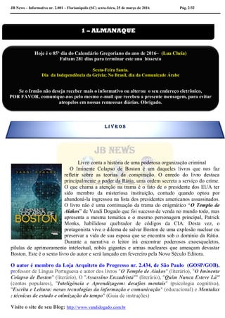 JB News – Informativo nr. 2.001 – Florianópolis (SC) sexta-feira, 25 de março de 2016 Pág. 2/32
Livro conta a história de uma poderosa organização criminal
O Iminente Colapso de Boston é um daqueles livros que nos faz
refletir sobre as teorias da conspiração. O enredo do livro destaca
principalmente o poder da Rátio, uma ordem secreta a serviço do crime.
O que chama a atenção na trama é o fato de o presidente dos EUA ter
sido membro da misteriosa instituição, contudo quando optou por
abandoná-la ingressou na lista dos presidentes americanos assassinados.
O livro não é uma continuação da trama do enigmático “O Templo de
Aiakos” de Vandi Dogado que foi sucesso de venda no mundo todo, mas
apresenta a mesma temática e o mesmo personagem principal, Patrick
Monks, habilidoso quebrador de códigos da CIA. Desta vez, o
protagonista vive o dilema de salvar Boston de uma explosão nuclear ou
preservar a vida de sua esposa que se encontra sob o domínio da Rátio.
Durante a narrativa o leitor irá encontrar poderosos exoesqueletos,
pílulas de aprimoramento intelectual, robôs gigantes e armas nucleares que ameaçam devastar
Boston. Este é o sexto livro do autor e será lançado em fevereiro pela Novo Século Editora.
O autor é membro da Loja Arquiteto do Progresso nr. 2.434, de São Paulo (GOSP/GOB),
professor de Língua Portuguesa e autor dos livros "O Templo de Aiakos" (literário), "O Iminente
Colapso de Boston" (literário), O "Assassino Enxadrista"" (literário), "Quim Nunca Esteve Lá"
(contos populares), "Inteligência e Aprendizagem: desafios mentais" (psicologia cognitiva),
"Escrita e Leitura: novas tecnologias da informação e comunicação" (educacional) e Mentalux
: técnicas de estudo e otimização do tempo" (Guia de instruções)
Visite o site de seu Blog: http://www.vandidogado.com.br
1 – ALMANAQUE
L I V R O S
Hoje é o 85º dia do Calendário Gregoriano do ano de 2016– (Lua Cheia)
Faltam 281 dias para terminar este ano bissexto
Sexta-Feira Santa.
Dia da Independência da Grécia; No Brasil, dia da Comunicade Árabe
Se o Irmão não deseja receber mais o informativo ou alterou o seu endereço eletrônico,
POR FAVOR, comunique-nos pelo mesmo e-mail que recebeu a presente mensagem, para evitar
atropelos em nossas remesssas diárias. Obrigado.
Colabore conosco para evitar problemas na emissão de nossas mala direta diária.
 