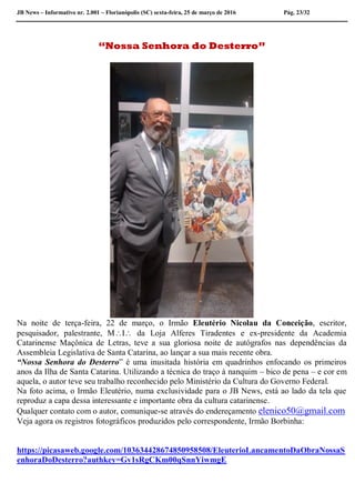 JB News – Informativo nr. 2.001 – Florianópolis (SC) sexta-feira, 25 de março de 2016 Pág. 23/32
“Nossa Senhora do Desterro”
Na noite de terça-feira, 22 de março, o Irmão Eleutério Nicolau da Conceição, escritor,
pesquisador, palestrante, MI da Loja Alferes Tiradentes e ex-presidente da Academia
Catarinense Maçônica de Letras, teve a sua gloriosa noite de autógrafos nas dependências da
Assembleia Legislativa de Santa Catarina, ao lançar a sua mais recente obra.
“Nossa Senhora do Desterro” é uma inusitada história em quadrinhos enfocando os primeiros
anos da Ilha de Santa Catarina. Utilizando a técnica do traço à nanquim – bico de pena – e cor em
aquela, o autor teve seu trabalho reconhecido pelo Ministério da Cultura do Governo Federal.
Na foto acima, o Irmão Eleutério, numa exclusividade para o JB News, está ao lado da tela que
reproduz a capa dessa interessante e importante obra da cultura catarinense.
Qualquer contato com o autor, comunique-se através do endereçamento elenico50@gmail.com
Veja agora os registros fotográficos produzidos pelo correspondente, Irmão Borbinha:
https://picasaweb.google.com/103634428674850958508/EleuterioLancamentoDaObraNossaS
enhoraDoDesterro?authkey=Gv1sRgCKm00qSnnYiwmgE
 