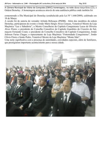JB News – Informativo nr. 2.001 – Florianópolis (SC) sexta-feira, 25 de março de 2016 Pág. 25/32
A Câmara Municipal de Vitória da Conquista (CMVC) homenageou, na noite dessa terça-feira (22), a
Ordem Demolay. A homenagem aconteceu através de uma audiência pública onde também foi
comemorado o Dia Municipal do Demolay (estabelecido pela Lei Nº 1.646/2009), celebrado em
18 de Março.
A sessão foi de autoria do vereador Arlindo Rebouças (PSDB). Além dos membros da ordem
Demolay, participaram do evento o Irmão Mário Sérgio Alves Caracas, Venerável Mestre da Loja
Maçônica “Luz e Sabedoria”, o Mestre Conselheiro do Capítulo Conquistense Lucas de Oliveira
Alves Flores; o presidente do Conselho Consultivo do Capítulo Guardiões do Cruzeiro do Sul,
maçom Fernando Couto; o presidente do Conselho Consultivo do Capítulo Conquistense, Irmão
Jeferson Farias Chagas; o representante da Loja Maçônica “Fraternidade Conquistense”, Irmão
Clóvis Flores e Irmão Pedro, Venerável Mestre da Loja Maçônica “Monte Sião”.
Uma noite significativa com a presença de autoridades, convidados especiais, além de familiares,
que prestigiaram importante acontecimento para a nossa cidade.
 