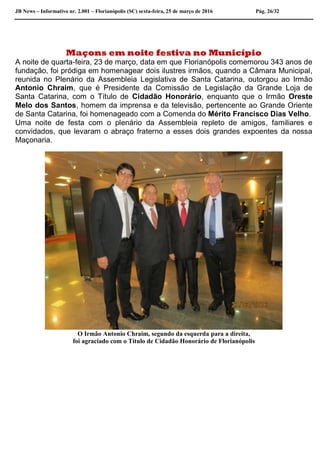 JB News – Informativo nr. 2.001 – Florianópolis (SC) sexta-feira, 25 de março de 2016 Pág. 26/32
Maçons em noite festiva no Município
A noite de quarta-feira, 23 de março, data em que Florianópolis comemorou 343 anos de
fundação, foi pródiga em homenagear dois ilustres irmãos, quando a Câmara Municipal,
reunida no Plenário da Assembleia Legislativa de Santa Catarina, outorgou ao Irmão
Antonio Chraim, que é Presidente da Comissão de Legislação da Grande Loja de
Santa Catarina, com o Título de Cidadão Honorário, enquanto que o Irmão Oreste
Melo dos Santos, homem da imprensa e da televisão, pertencente ao Grande Oriente
de Santa Catarina, foi homenageado com a Comenda do Mérito Francisco Dias Velho.
Uma noite de festa com o plenário da Assembleia repleto de amigos, familiares e
convidados, que levaram o abraço fraterno a esses dois grandes expoentes da nossa
Maçonaria.
O Irmão Antonio Chraim, segundo da esquerda para a direita,
foi agraciado com o Título de Cidadão Honorário de Florianópolis
 