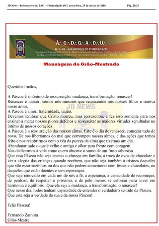 JB News – Informativo nr. 2.001 – Florianópolis (SC) sexta-feira, 25 de março de 2016 Pág. 28/32
Observação
Mensagem do Grão-Mestrado
Queridos irmãos,
A Páscoa é sinônimo de ressurreição, mudança, transformação, renascer!
Renascer é nascer, somos nós mesmos que renascemos nos nossos filhos e renova
nosso amor.
A Páscoa é amor, fraternidade, união.
Devemos lembrar que Cristo morreu, mas ressuscitou, e fez isso somente para nos
ensinar a matar nossos piores defeitos e ressuscitar as maiores virtudes sepultadas no
íntimo de nossos corações.
A Páscoa é a ressurreição das nossas almas. Este é o dia de renascer, começar tudo de
novo. De nos libertamos do mal que corrompeu nossas almas, e das ações que temos
feito e nos recobrirmos com o véu da pureza da alma que tivemos um dia.
Abandonar tudo o que é velho e antigo e olhar para frente com coragem.
Nos dedicarmos à vida como quem absorve o sumo de um fruto saboroso.
Que essa Páscoa não seja apenas o almoço em família, a troca de ovos de chocolate e
ver a alegria das crianças quando recebem, que não seja também a tristeza daqueles
que vão estar sozinhos ou dos que não podem comemorar com festas e chocolates, ou
daqueles que estão doentes e sem esperanças.
Que seja renovado em cada um de nós a fé, a esperança, a capacidade de recomeçar,
de perdoar, de respeitar o próximo, e de pelo menos se esforçar para viver em
harmonia e equilíbrio. Que ela seja a mudança, a transformação, o renascer!
Que nesse dia, todos tenham capacidade de entender o verdadeiro sentido da Páscoa.
Que esta seja a verdade da sua e da nossa Páscoa!
Feliz Páscoa!
Fernando Zamora
Grão-Mestre
 