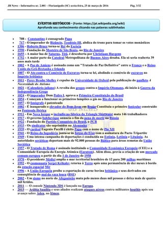 JB News – Informativo nr. 2.001 – Florianópolis (SC) sexta-feira, 25 de março de 2016 Pág. 3/32
 708 - Constantino é consagrado Papa
 717 - O imperador de Bizâncio, Teodósio III, abdica do trono para tomar os votos monásticos
 1306 - Roberto Bruce torna-se Rei da Escócia
 1590 - Fundação do Mosteiro de São Bento, no Rio de Janeiro
 1655 - A maior lua de Saturno, Titã, é descoberta por Christiaan Huygens
 1752 - A maior parte da Catedral Metropolitana de Buenos Aires desaba. Ela só seria reaberta 39
anos mais tarde
 1802 - A Paz de Amiens é assinada como um "Tratado de Paz Definitivo" entre a França e o Reino
Unido da Grã-Bretanha e Irlanda
 1807 - O Ato contra o Comércio de Escravos torna-se lei, abolindo o comércio de escravos no
Império britânico
 1811 - Percy Bysshe Shelley é expulso da Universidade de Oxford pela publicação do panfleto A
Necessidade do Ateísmo
 1821 - (Calendário juliano) A revolta dos gregos contra o Império Otomano, dá início à Guerra da
Independência Grega
 1824 - O imperador Dom Pedro I, aprova a Primeira Constituição do Brasil
 1854 - Começam a funcionar os primeiros lampiões a gás no Rio de Janeiro
 1857 - O fonógrafo é patenteado
 1882 - É inaugurado o elevador do Bom Jesus em Braga Constituiu o primeiro funicular construído
na Península Ibérica
 1911 - Em Nova Iorque o incêndio na fábrica da Triangle Shirtwaist mata 146 trabalhadores
 1917 - O governo bolchevique anuncia o fim da pena de morte na Rússia
 1922 - Fundação do Partido Comunista do Brasil, o PCB
 1933 - Os sindicatos são suprimidos na Alemanha
 1939 - O cardeal Eugenio Pacelli é eleito Papa com o nome de Pio XII
 1941 - O Reino da Iugoslávia junta-se às forças do Eixo com a assinatura do Pacto Tripartite
 1949 - Uma intensa campanha de deportações é conduzida na Estônia, Letônia e Lituânia. As
autoridades soviéticas deportam mais de 92.000 pessoas do Báltico para áreas remotas da União
Soviética
 1957 - O Tratado de Roma é assinado instituindo a Comunidade Económica Europeia (CEE) e a
Comunidade Europeia da Energia Atómica (Euratom). Além disso, previa a criação de um mercado
comum europeu a partir do dia 1 de Janeiro de 1958
 1970 - O presidente Médici amplia o mar territorial brasileiro de 12 para 200 milhas marítimas
 1992 - O cosmonauta Sergei Krikalev retorna à Terra após uma permanência de dez meses à bordo
da estação espacial Mir
 1996 - A União Européia proíbe a exportação de carne bovina britânica e seus derivados em
conseqüência do mal da vaca louca (BSE)
 2002 - Um sismo no norte do Afeganistão mata pelo menos duas mil pessoas e deixa mais de quatro
mil feridos.
 2011 — O console Nintendo 3DS é lançado na Europa.
 2015 — Arábia Saudita e seus aliados realizam ataques aéreos contra militantes houthis após seu
avanço sobre Áden, no Iêmen.
Eventos históricos - (Fonte: https://pt.wikipedia.org/wiki)
Aprofunde seu conhecimento clicando nas palavras sublinhadas
 