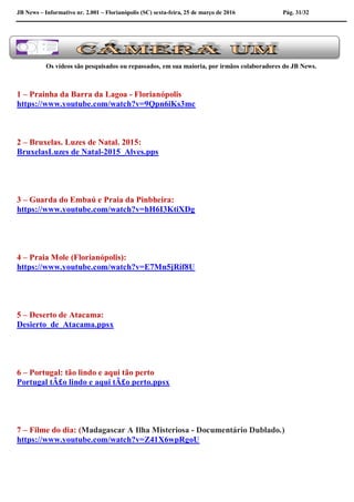 JB News – Informativo nr. 2.001 – Florianópolis (SC) sexta-feira, 25 de março de 2016 Pág. 31/32
Os vídeos são pesquisados ou repassados, em sua maioria, por irmãos colaboradores do JB News.
1 – Prainha da Barra da Lagoa - Florianópolis
https://www.youtube.com/watch?v=9Qpn6iKs3mc
2 – Bruxelas. Luzes de Natal. 2015:
BruxelasLuzes de Natal-2015_Alves.pps
3 – Guarda do Embaú e Praia da Pinbheira:
https://www.youtube.com/watch?v=hH6I3KtiXDg
4 – Praia Mole (Florianópolis):
https://www.youtube.com/watch?v=E7Mn5jRif8U
5 – Deserto de Atacama:
Desierto_de_Atacama.ppsx
6 – Portugal: tão lindo e aqui tão perto
Portugal tÃ£o lindo e aqui tÃ£o perto.ppsx
7 – Filme do dia: (Madagascar A Ilha Misteriosa - Documentário Dublado.)
https://www.youtube.com/watch?v=Z41X6wpRgoU
 