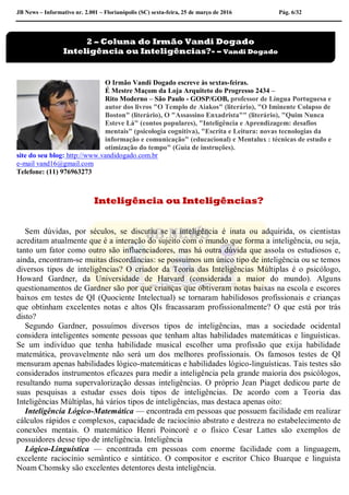 JB News – Informativo nr. 2.001 – Florianópolis (SC) sexta-feira, 25 de março de 2016 Pág. 6/32
O Irmão Vandi Dogado escreve às sextas-feiras.
É Mestre Maçom da Loja Arquiteto do Progresso 2434 –
Rito Moderno – São Paulo - GOSP/GOB, professor de Língua Portuguesa e
autor dos livros "O Templo de Aiakos" (literário), "O Iminente Colapso de
Boston" (literário), O "Assassino Enxadrista"" (literário), "Quim Nunca
Esteve Lá" (contos populares), "Inteligência e Aprendizagem: desafios
mentais" (psicologia cognitiva), "Escrita e Leitura: novas tecnologias da
informação e comunicação" (educacional) e Mentalux : técnicas de estudo e
otimização do tempo" (Guia de instruções).
site do seu blog: http://www.vandidogado.com.br
e-mail vand16@gmail.com
Telefone: (11) 976963273
Inteligência ou Inteligências?
Sem dúvidas, por séculos, se discutiu se a inteligência é inata ou adquirida, os cientistas
acreditam atualmente que é a interação do sujeito com o mundo que forma a inteligência, ou seja,
tanto um fator como outro são influenciadores, mas há outra dúvida que assola os estudiosos e,
ainda, encontram-se muitas discordâncias: se possuímos um único tipo de inteligência ou se temos
diversos tipos de inteligências? O criador da Teoria das Inteligências Múltiplas é o psicólogo,
Howard Gardner, da Universidade de Harvard (considerada a maior do mundo). Alguns
questionamentos de Gardner são por que crianças que obtiveram notas baixas na escola e escores
baixos em testes de QI (Quociente Intelectual) se tornaram habilidosos profissionais e crianças
que obtinham excelentes notas e altos QIs fracassaram profissionalmente? O que está por trás
disto?
Segundo Gardner, possuímos diversos tipos de inteligências, mas a sociedade ocidental
considera inteligentes somente pessoas que tenham altas habilidades matemáticas e linguísticas.
Se um indivíduo que tenha habilidade musical escolher uma profissão que exija habilidade
matemática, provavelmente não será um dos melhores profissionais. Os famosos testes de QI
mensuram apenas habilidades lógico-matemáticas e habilidades lógico-linguísticas. Tais testes são
considerados instrumentos eficazes para medir a inteligência pela grande maioria dos psicólogos,
resultando numa supervalorização dessas inteligências. O próprio Jean Piaget dedicou parte de
suas pesquisas a estudar esses dois tipos de inteligências. De acordo com a Teoria das
Inteligências Múltiplas, há vários tipos de inteligências, mas destaca apenas oito:
Inteligência Lógico-Matemática — encontrada em pessoas que possuem facilidade em realizar
cálculos rápidos e complexos, capacidade de raciocínio abstrato e destreza no estabelecimento de
conexões mentais. O matemático Henri Poincoré e o físico Cesar Lattes são exemplos de
possuidores desse tipo de inteligência. Inteligência
Lógico-Linguística — encontrada em pessoas com enorme facilidade com a linguagem,
excelente raciocínio semântico e sintático. O compositor e escritor Chico Buarque e linguista
Noam Chomsky são excelentes detentores desta inteligência.
2 – Coluna do Irmão Vandi Dogado
Inteligência ou Inteligências?- – Vandi Dogado
 