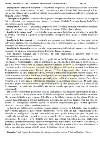 JB News – Informativo nr. 2.001 – Florianópolis (SC) sexta-feira, 25 de março de 2016 Pág. 7/32
Inteligência Corporal-Cinestésica — encontrada em pessoas que têm facilidade em solucionar
problemas com os movimentos corporais, como os dançarinos e atletas. Dois bons exemplos deste
tipo de inteligência são o jogador de futebol Edson Arantes do Nascimento (Pelé) e o jogador de
basquete Michael Jordan.
Inteligência Espacial — encontrada em pessoas que possuem noções mensuráveis de espaço
físico e abstrato, como os arquitetos e pintores. Os pintores Cândido Portinari e Leonardo da Vinci
são exemplos dessa inteligência.
Inteligência Musical — encontrada em pessoas com facilidade em tocar instrumentos musicais
e operar com sons, como os músicos. Exemplo: os músicos Villa-Lobos e Mozart.
Inteligência Intrapessoal — encontrada em pessoas com facilidade de reconhecer e controlar
as próprias emoções e o próprio comportamento. Exemplos: Dalai Lama e Madre Teresa de
Calcutá.
Inteligência Interpessoal — encontrada em pessoas com facilidade em lidar com outros
indivíduos, reconhecem com facilidade as emoções e comportamentos dos outros. Exemplo: O
humorista Jô Soares e Nelson Mandela.
Inteligência Naturalista — encontrada em pessoas com facilidade de reconhecer e distinguir
elementos da natureza, comum nos índios. Exemplo: Jaques Cousteau.
Não devemos esquecer que o potencial de cada inteligência é genético, mas o seu
desenvolvimento é ambiental.
Uma análise cuidadosa poderia oferecer quais são as inteligências mais usadas na “Era da
Informação e Comunicação”. Para os empresários é, sem dúvida, a inteligência interpessoal, já
que a boa convivência entre os colegas melhora o trabalho coletivo. A inteligência matemática
continua em alta, devido ao seu constante uso nos meios da informática para o desenvolvimento
de programas computacionais. Com o uso das NTICs, é necessário saber falar e escrever
eficientemente, ou seja, expressar-se bem, por isso a inteligência linguística é muito exigida. Nos
relacionamentos pessoais e familiares a inteligência que deve ser mais empregada é a intrapessoal,
pois controlando as próprias emoções é possível evitar conflitos com outras pessoas. Parece bem
provável que a inteligência interpessoal pressupõe a inteligência intrapessoal. O certo seria
escolher a profissão de acordo com o tipo de inteligência de cada pessoa, mas isto é muito difícil
de acontecer, em razão da imaturidade do jovem quando opta pelo curso que irá fazer na
universidade.
De acordo com Gardner, possuímos todas as inteligências, mas algumas agem melhor do que as
outras, por isso é comum alunos terem facilidade em algumas matérias e dificuldades em outras.
São raros os indivíduos que possuem dificuldade ou facilidade em todas as disciplinas. Conforme
Gardner cada inteligência tem um componente genético, mas pode ser desenvolvida por meio de
estudo. As inteligências também podem se articular conjuntamente para realizar operações
mentais e, por consequência, resolver problemas.
A Teoria das Inteligências Múltiplas causou grande alvoroço na Educação, mas na prática
houve muitas confusões. Era comum encontrarmos vídeos com um bebê engatinhando como
exemplo de inteligência corporal, constituindo-se uma grande imprecisão, pois só pode ser
considerada inteligência corporal se houver o uso do cérebro para resolver problemas com os
movimentos do corpo. Havia docente que dizia que criança hiperativa possuía inteligência
corporal e deveria ficar andando pela sala para aprender, por exemplo, matemática. Hoje em dia, a
Teoria das Inteligências Múltiplas continua sendo debatida mundo a fora, mas eliminou-se a
euforia inicial de que seria a solução para as dificuldades de aprendizagem.
Biografia: Vandi Dogado. Inteligência e Aprendizagem: desafios mentais. 3ª Edição Multifoco Editora
 