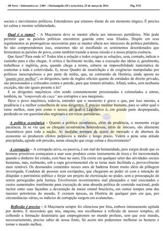 JB News – Informativo nr. 2.001 – Florianópolis (SC) sexta-feira, 25 de março de 2016 Pág. 9/32
sociais e movimentos políticos. Entendemos que estamos diante de um momento trágico. É preciso
ter calma e mostrar solidariedade.
Qual é o rumo? - A Maçonaria deve se manter alheia aos interesses partidários. Não pode
permitir que as paixões políticas encontrem guarida entre seus filiados. Dispõe em seus
regulamentos as prerrogativas necessárias para se manter alheia aos interesses da política partidária.
Se não compreendemos isso, estaremos não só insuflando os sentimentos desordenados que
fermentam as paixões do povo, como também traindo a nossa missão e a nossa própria essência.
Que fazer? Para onde ir? Todos têm a solução e todos exigem as soluções, sem, contudo, indicar o
caminho para a elas chegar. A crítica é facilmente tecida, mas a execução das ideias é, geralmente,
trabalhosa e inglória, pois, quando chega a termo, esbarra na impossibilidade matemática de
contentar a toda a coletividade. E, nesse Quadro de insatisfação e de exigências manipuladas por
políticos inescrupulosos e por parte da mídia, que, na contramão da História, ainda aposta no
“quanto pior melhor”, os dirigentes, tanto de órgãos oficiais quanto de entidades de direito privado,
são pressionados e colocados contra a parede, para que tomem atitudes. Afinal, todos, sem nenhuma
exceção, não são iguais perante a lei?
E os dirigentes maçônicos vêm sendo constantemente pressionados e estimulados a entrar,
também, na “temporada da caça” aos corruptos e aos marginais.
Deve o povo maçônico, todavia, entender que o momento é grave e que, por isso mesmo, a
prudência é a melhor conselheira de seus dirigentes. É preciso meditar bastante, para se saber qual o
rumo melhor, num país como o nosso; no qual o Legislativo é, em grande parte despreparado,
perdendo-se em questiúnculas regionais e em tricas partidárias.
A política econômica - Quanto a política econômica, além da prudência, o momento exige
paciência. Já se viu que os choques econômicos heterodoxos, além de inócuos, são altamente
traumáticos para toda a nação. As medidas normais de ajuste do mercado e de abertura da
economia só produzem efeitos palpáveis a médio e longo prazo. Valerá a pena uma atitude
precipitada, agindo sob pressão, numa situação que exige calma e discernimento?
A corrupção – A corrupção ativa, ou passiva, é um mal da humanidade, pois surgiu desde que os
homens primitivos começaram a usar seus produtos como instrumento de troca e foi incrementada
quando o dinheiro foi criado, com base no ouro. Ela existe em qualquer setor das atividades sociais
humanas, mas, realmente, sob a capa governamental ela se torna mais facilitada e, provavelmente
mais rentável. Os desmandos cometidos nesses anos de baderna foram muito além da pilhagem
investigada. Condutas de pessoas sem escrúpulos, que chegaram ao poder só com a intenção de
dilapidar o patrimônio público e forjar um projeto de eternização no poder, sem a preocupação de
serem perseguidas pela Justiça. Envolveram investimentos mal planejados e mal executados e
custos aumentados inutilmente para execução de uma absurda política de conteúdo nacional, pode
incluir entre suas façanhas a devastação da maior estatal brasileira, em outros tempos uma das
maiores petroleiras do mundo. E existem épocas, na História de qualquer país em que, por
circunstâncias várias, os indícios de corrupção surgem em avalanchas.
Reflexão é preciso - A Maçonaria sempre foi silenciosa por fora, embora intensamente agitada
por dentro. É necessário que nós, maçons, nos recolhamos à reflexão de nossos templos, ali
colhendo a formação doutrinária que empregaremos no mundo profano, sem que esse mundo,
necessariamente, precise saber de nossa fonte. Só assim nós poderemos melhorar os homens e
tornar o mundo melhor.
 