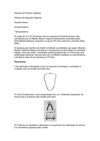 Diácono do Primeiro Vigilante
Diácono do Segundo Vigilante
Guarda Interno
Guarda Externo
* Despenseiros
As Lojas do Vº e VIº funcionam sob os auspícios do Grande Grupo e são
controlados por um Mestre Maçom Adjunto devidamente autorizado pelos
Grão-Mestres Maçons, enquanto a Loja de VIIº Grau está sob o controle direto
deles.
O ingresso para membro da Ordem é limitado a candidatos que sejam: Mestres
Maçons, Mestres Maçons de Marca e Companheiro do Arco Real, em atividade
regular. Uma vez aceito, o candidato poderá progredir até o Vº Grau sem uma
qualificação adicional, mas ele deve ser um Mestre Instalado na Loja Simbólica
e de Marca antes de ser elevado ao VIº Grau.
Paramentos
Iº Na admissão à Sociedade como um Aprendiz Contratado, o candidato é
investido com um cordão azul-claro fino.
IIº Como Companheiro, ele é presenteado com um “Calibrador Quadrado” de
bronze que é suspenso pelo cordão azul-claro.
IIIº A jóia de um Ajustador e Marcador é um graminho de calibração em bronze,
e é novamente suspensa pelo cordão.
 