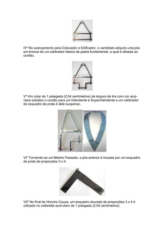 IVº No avançamento para Colocador e Edificador, o candidato adquire uma jóia
em bronze de um calibrador básico de pedra fundamental, a qual é afixada ao
cordão.
Vº Um colar de 1 polegada (2,54 centímetros) de largura de tira com cor azul-
clara substitui o cordão para um Intendente e Superintendente e um calibrador
de esquadro de prata é dele suspenso.
VIº Tornando-se um Mestre Passado, a jóia anterior é trocada por um esquadro
de prata de proporções 3 x 4.
VIIº No final de Honoris Causa, um esquadro dourado de proporções 3 x 4 é
utilizado no collarette azul-claro de 1 polegada (2,54 centímetros).
 