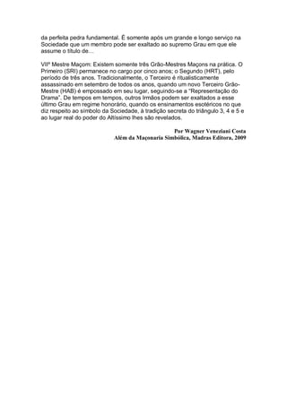 da perfeita pedra fundamental. É somente após um grande e longo serviço na
Sociedade que um membro pode ser exaltado ao supremo Grau em que ele
assume o título de…
VIIº Mestre Maçom: Existem somente três Grão-Mestres Maçons na prática. O
Primeiro (SRI) permanece no cargo por cinco anos; o Segundo (HRT), pelo
período de três anos. Tradicionalmente, o Terceiro é ritualisticamente
assassinado em setembro de todos os anos, quando um novo Terceiro Grão-
Mestre (HAB) é empossado em seu lugar, seguindo-se a “Representação do
Drama”. De tempos em tempos, outros Irmãos podem ser exaltados a esse
último Grau em regime honorário, quando os ensinamentos esotéricos no que
diz respeito ao símbolo da Sociedade, à tradição secreta do triângulo 3, 4 e 5 e
ao lugar real do poder do Altíssimo lhes são revelados.
Por Wagner Veneziani Costa
Além da Maçonaria Simbólica, Madras Editora, 2009
 