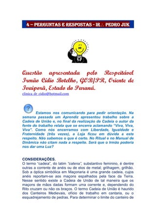 4 – Perguntas e Respostas - Ir Pedro Juk
Questão apresentada pelo Respeitável
Irmão Cídio Botelho, GOB/PR, Oriente de
Ivaiporã, Estado do Paraná.
clinica_dr_cidio@hotmail.com
Estamos nos comunicando para pedir orientação. Na
semana passada um Aprendiz apresentou trabalho sobre a
Cadeia de União e, no final da realização da Cadeia o autor da
fonte do trabalho relata que se encerra aclamando “Viva, Viva,
Viva”. Como nós encerramos com Liberdade, Igualdade e
Fraternidade (três vezes), a Loja ficou em dúvida a este
respeito. Não sabemos o que é certo. No Ritual e no Manual de
Dinâmica não citam nada a respeito. Será que o Irmão poderia
nos dar uma Luz?
CONSIDERAÇÕES.
O termo “cadeia”, do latim “catena”, substantivo feminino, é dentre
outras a corrente de anéis ou de elos de metal; grilhagem, grilhão.
Sob a óptica simbólica em Maçonaria é uma grande cadeia, cujos
anéis reportam-se aos maçons espalhados pela face da Terra.
Nesse sentido existe a Cadeia de União de tal maneira que os
maçons de mãos dadas formam uma corrente e, dependendo do
Rito cruzam ou não os braços. O termo Cadeia de União é haurido
dos Canteiros Medievais, ofício de trabalho em cantaria, ou o
esquadrejamento de pedras. Para determinar o limite do canteiro de
 