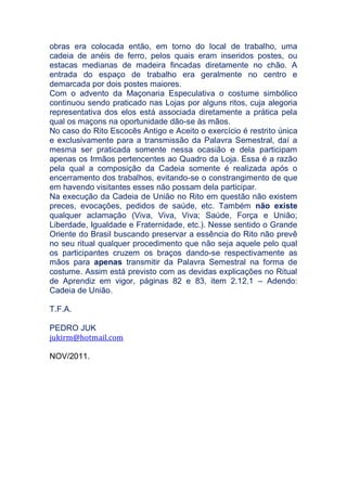 obras era colocada então, em torno do local de trabalho, uma
cadeia de anéis de ferro, pelos quais eram inseridos postes, ou
estacas medianas de madeira fincadas diretamente no chão. A
entrada do espaço de trabalho era geralmente no centro e
demarcada por dois postes maiores.
Com o advento da Maçonaria Especulativa o costume simbólico
continuou sendo praticado nas Lojas por alguns ritos, cuja alegoria
representativa dos elos está associada diretamente a prática pela
qual os maçons na oportunidade dão-se às mãos.
No caso do Rito Escocês Antigo e Aceito o exercício é restrito única
e exclusivamente para a transmissão da Palavra Semestral, daí a
mesma ser praticada somente nessa ocasião e dela participam
apenas os Irmãos pertencentes ao Quadro da Loja. Essa é a razão
pela qual a composição da Cadeia somente é realizada após o
encerramento dos trabalhos, evitando-se o constrangimento de que
em havendo visitantes esses não possam dela participar.
Na execução da Cadeia de União no Rito em questão não existem
preces, evocações, pedidos de saúde, etc. Também não existe
qualquer aclamação (Viva, Viva, Viva; Saúde, Força e União;
Liberdade, Igualdade e Fraternidade, etc.). Nesse sentido o Grande
Oriente do Brasil buscando preservar a essência do Rito não prevê
no seu ritual qualquer procedimento que não seja aquele pelo qual
os participantes cruzem os braços dando-se respectivamente as
mãos para apenas transmitir da Palavra Semestral na forma de
costume. Assim está previsto com as devidas explicações no Ritual
de Aprendiz em vigor, páginas 82 e 83, item 2.12.1 – Adendo:
Cadeia de União.
T.F.A.
PEDRO JUK
jukirm@hotmail.com
NOV/2011.
 
