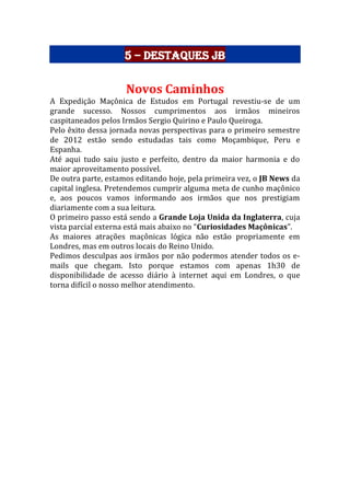 5 – Destaques JB
Novos Caminhos
A Expedição Maçônica de Estudos em Portugal revestiu-se de um
grande sucesso. Nossos cumprimentos aos irmãos mineiros
caspitaneados pelos Irmãos Sergio Quirino e Paulo Queiroga.
Pelo êxito dessa jornada novas perspectivas para o primeiro semestre
de 2012 estão sendo estudadas tais como Moçambique, Peru e
Espanha.
Até aqui tudo saiu justo e perfeito, dentro da maior harmonia e do
maior aproveitamento possível.
De outra parte, estamos editando hoje, pela primeira vez, o JB News da
capital inglesa. Pretendemos cumprir alguma meta de cunho maçônico
e, aos poucos vamos informando aos irmãos que nos prestigiam
diariamente com a sua leitura.
O primeiro passo está sendo a Grande Loja Unida da Inglaterra, cuja
vista parcial externa está mais abaixo no “Curiosidades Maçônicas”.
As maiores atrações maçônicas lógica não estão propriamente em
Londres, mas em outros locais do Reino Unido.
Pedimos desculpas aos irmãos por não podermos atender todos os e-
mails que chegam. Isto porque estamos com apenas 1h30 de
disponibilidade de acesso diário à internet aqui em Londres, o que
torna difícil o nosso melhor atendimento.
 