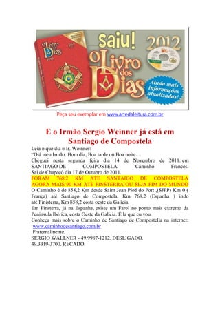 Peça seu exemplar em www.artedaleitura.com.br
E o Irmão Sergio Weinner já está em
Santiago de Compostela
Leia o que diz o Ir. Weinner:
“Olá meu Irmão: Bom dia, Boa tarde ou Boa noite....
Cheguei nesta segunda feira dia 14 de Novembro de 2011. em
SANTIAGO DE COMPOSTELA. Caminho Francês.
Sai de Chapecó dia 17 de Outubro de 2011.
FORAM 768,2 KM ATE SANTAIGO DE COMPOSTELA
AGORA MAIS 90 KM ATE FINSTERRA OU SEJA FIM DO MUNDO
O Caminho é de 858,2 Km desde Saint Jean Pied do Port ,(SJPP) Km 0 (
França) até Santiago de Compostela, Km 768,2 (Espanha ) indo
até Finisterra, Km 858,2 costa oeste da Galícia.
Em Finsterra, já na Espanha, existe um Farol no ponto mais extremo da
Peninsula Ibérica, costa Oeste da Galícia. É la que eu vou.
Conheça mais sobre o Caminho de Santiago de Compostella na internet:
www.caminhodesantiago.com.br
Fraternalmente.
SERGIO WALLNER - 49.9987-1212. DESLIGADO.
49.3319-3700. RECADO.
 