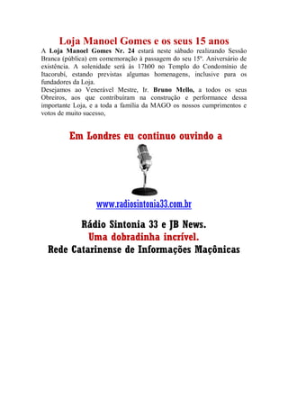 Loja Manoel Gomes e os seus 15 anos
A Loja Manoel Gomes Nr. 24 estará neste sábado realizando Sessão
Branca (pública) em comemoração à passagem do seu 15º. Aniversário de
existência. A solenidade será às 17h00 no Templo do Condomínio de
Itacorubí, estando previstas algumas homenagens, inclusive para os
fundadores da Loja.
Desejamos ao Venerável Mestre, Ir. Bruno Mello, a todos os seus
Obreiros, aos que contribuíram na construção e performance dessa
importante Loja, e a toda a família da MAGO os nossos cumprimentos e
votos de muito sucesso,
Em Londres eu continuo ouvindo a
www.radiosintonia33.com.br
Rádio Sintonia 33 e JB News.
Uma dobradinha incrível.
Rede Catarinense de Informações Maçônicas
 