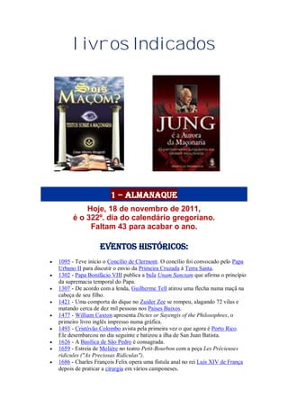 livros Indicados
1 – Almanaque
Hoje, 18 de novembro de 2011,
é o 322º. dia do calendário gregoriano.
Faltam 43 para acabar o ano.
Eventos Históricos:
 1095 - Teve início o Concílio de Clermont. O concílio foi convocado pelo Papa
Urbano II para discutir o envio da Primeira Cruzada à Terra Santa.
 1302 - Papa Bonifácio VIII publica a bula Unam Sanctam que afirma o princípio
da supremacia temporal do Papa.
 1307 - De acordo com a lenda, Guilherme Tell atirou uma flecha numa maçã na
cabeça de seu filho.
 1421 - Uma comporta do dique no Zuider Zee se rompeu, alagando 72 vilas e
matando cerca de dez mil pessoas nos Países Baixos.
 1477 - William Caxton apresenta Dictes or Sayengis of the Philosophres, o
primeiro livro inglês impresso numa gráfica.
 1493 - Cristóvão Colombo avista pela primeira vez o que agora é Porto Rico.
Ele desembarcou no dia seguinte e batizou a ilha de San Juan Batista.
 1626 - A Basílica de São Pedro é consagrada.
 1659 - Estreia de Molière no teatro Petit-Bourbon com a peça Les Précieuses
ridicules ("As Preciosas Ridículas").
 1686 - Charles François Felix opera uma fístula anal no rei Luís XIV de França
depois de praticar a cirurgia em vários camponeses.
 