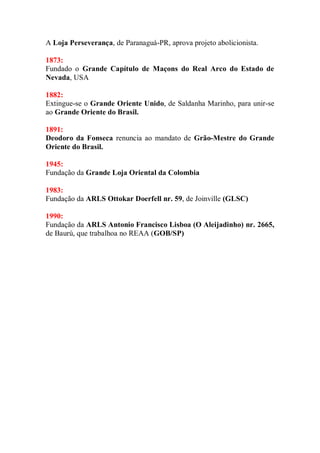 A Loja Perseverança, de Paranaguá-PR, aprova projeto abolicionista.
1873:
Fundado o Grande Capítulo de Maçons do Real Arco do Estado de
Nevada, USA
1882:
Extingue-se o Grande Oriente Unido, de Saldanha Marinho, para unir-se
ao Grande Oriente do Brasil.
1891:
Deodoro da Fonseca renuncia ao mandato de Grão-Mestre do Grande
Oriente do Brasil.
1945:
Fundação da Grande Loja Oriental da Colombia
1983:
Fundação da ARLS Ottokar Doerfell nr. 59, de Joinville (GLSC)
1990:
Fundação da ARLS Antonio Francisco Lisboa (O Aleijadinho) nr. 2665,
de Baurú, que trabalhoa no REAA (GOB/SP)
 