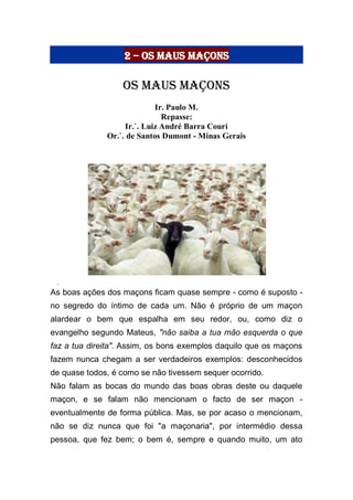 2 – Os Maus Maçons
Os maus maçons
Ir. Paulo M.
Repasse:
Ir.`. Luiz André Barra Couri
Or.`. de Santos Dumont - Minas Gerais
As boas ações dos maçons ficam quase sempre - como é suposto -
no segredo do íntimo de cada um. Não é próprio de um maçon
alardear o bem que espalha em seu redor, ou, como diz o
evangelho segundo Mateus, "não saiba a tua mão esquerda o que
faz a tua direita". Assim, os bons exemplos daquilo que os maçons
fazem nunca chegam a ser verdadeiros exemplos: desconhecidos
de quase todos, é como se não tivessem sequer ocorrido.
Não falam as bocas do mundo das boas obras deste ou daquele
maçon, e se falam não mencionam o facto de ser maçon -
eventualmente de forma pública. Mas, se por acaso o mencionam,
não se diz nunca que foi "a maçonaria", por intermédio dessa
pessoa, que fez bem; o bem é, sempre e quando muito, um ato
 