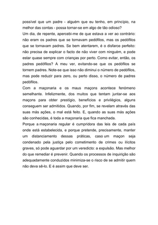 possível que um padre - alguém que eu tenho, em princípio, na
melhor das contas - possa tornar-se em algo de tão odioso?
Um dia, de repente, apercebi-me de que estava a ver ao contrário:
não eram os padres que se tornavam pedófilos, mas os pedófilos
que se tornavam padres. Se bem atentarem, é o disfarce perfeito:
não precisa de explicar o facto de não viver com ninguém, e pode
estar quase sempre com crianças por perto. Como evitar, então, os
padres pedófilos? A meu ver, evitando-se que os pedófilos se
tornem padres. Note-se que isso não diminui o número de pedófilos,
mas pode reduzir para zero, ou perto disso, o número de padres
pedófilos.
Com a maçonaria e os maus maçons acontece fenómeno
semelhante. Infelizmente, dos muitos que tentam juntar-se aos
maçons para obter prestígio, benefícios e privilégios, alguns
conseguem ser admitidos. Quando, por fim, se revelam através das
suas más ações, o mal está feito. E, quando as suas más ações
são conhecidas, é toda a maçonaria que fica manchada.
Porque a maçonaria regular é cumpridora das leis de cada país
onde está estabelecida, e porque pretende, precisamente, manter
um distanciamento dessas práticas, caso um maçon seja
condenado pela justiça pelo cometimento de crimes ou ilícitos
graves, só pode aguardar por um veredicto: a expulsão. Mas melhor
do que remediar é prevenir. Quando os processos de inquirição são
adequadamente conduzidos minimiza-se o risco de se admitir quem
não deva sê-lo. E é assim que deve ser.
 