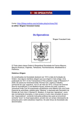 3 – Os Operativos
Fonte: http://blog.madras.com.br/index.php/archives/762
(o editor: Wagner Veneziani Costa)
Os Operativos
Wagner Veneziani Costa
O Título inteiro dessa Ordem é Respeitável Sociedade de Franco-Maçons,
Maçons Rústicos, Viajantes, Telhadores, Pavimentadores, Modeladores e
Pedreiros.
História e Origem
As constituições da Sociedade declaram ser 1913 a data de fundação da
Ordem, mas alguns membros alegam que sua origem é mais antiga. Uma
publicação de 1911-12 da Transactions of the Leicester Lodge of Research nº
2429, de autoria do Venerável Irmão Thomas Carr, explica o trabalho
cerimonial da Loja “operativa”. Em 21 de maio de 1913, o Grupo de Channel
Row foi reconstituído (?) em Bedford House, próximo da costa, quando o
Venerável Irmão Carr foi empossado oficialmente como Mestre sob uma Carta
Especial de autoridade, editada pelos “Mestres” e assinada pelo Secretário da
Divisão de York (Ven Ir Clement E. Stretton). O ritual dos “operativos”, como
são normalmente chamados, é mais arcaico e muito mais completo do que o
dos “especulativos”, contendo instruções práticas das quais se encontram
somente “ecos” no ritual especulativo; provém daí um campo interessante de
pesquisa para o sério estudioso maçônico. Os sete Graus da Sociedade são
denominados:
 
