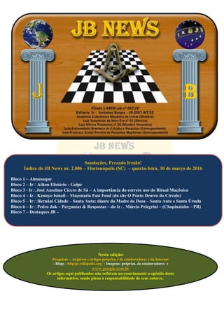 Nesta edição:
Pesquisas – Arquivos e artigos próprios e de colaboradores e da Internet
– Blogs - http:pt.wikipedia.org - Imagens: próprias, de colaboradores e
www.google.com.br
Os artigos aqui publicados não refletem necessariamente a opinião deste
informativo, sendo plena a responsabilidade de seus autores.
Saudações, Prezado Irmão!
Índice do JB News nr. 2.006 – Florianópolis (SC) – quarta-feira, 30 de março de 2016
Bloco 1 – Almanaque
Bloco 2 – IrAilton Elisiário - Golpe
Bloco 3 - IrJosé Anselmo Cícero de Sá – A importância do correto uso do Ritual Maçônico
Bloco 4 – IrKennyo Ismail – Maçonaria Fast Food (do site O Ponto Dentro do Círculo)
Bloco 5 – IrHernâni Cidade – Santa Auta: diante da Madre de Deus – Santa Auta e Santa Úrsula
Bloco 6 – IrPedro Juk – Perguntas & Respostas – do Ir Márcio Pelegrini – (Chopinzinho – PR)
Bloco 7 – Destaques JB –
 