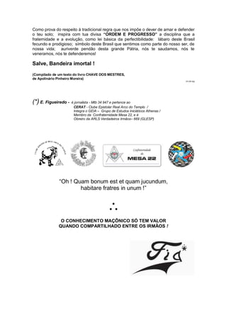 Como prova do respeito à tradicional regra que nos impõe o dever de amar e defender
o teu solo; inspira com tua divisa “ORDEM E PROGRESSO” a disciplina que a
fraternidade e a evolução, como lei básica da perfectibilidade: lábaro deste Brasil
fecundo e prodigioso; símbolo deste Brasil que sentimos como parte do nosso ser, de
nossa vida; auriverde pendão desta grande Pátria, nós te saudamos, nós te
veneramos, nós te defenderemos!
Salve, Bandeira imortal !
(Compilado de um texto do livro CHAVE DOS MESTRES,
de Apolinário Pinheiro Moreira)
PT.PP.RA
(*)E. Figueiredo - é jornalista - Mtb 34 947 e pertence ao
CERAT - Clube Epistolar Real Arco do Templo /
Integra o GEIA – Grupo de Estudos Iniciáticos Athenas /
Membro da Confraternidade Mesa 22, e é
Obreiro da ARLS Verdadeiros Irmãos– 669 (GLESP)
“Oh ! Quam bonum est et quam jucundum,
habitare fratres in unum !”

O CONHECIMENTO MAÇÔNICO SÓ TEM VALOR
QUANDO COMPARTILHADO ENTRE OS IRMÃOS !
 