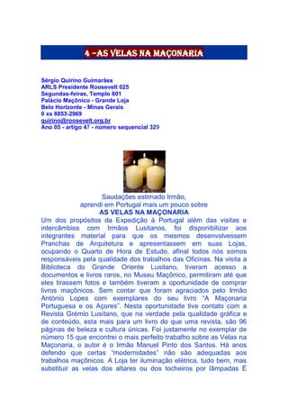 4 –as velas na maçonaria
Sérgio Quirino Guimarães
ARLS Presidente Roosevelt 025
Segundas-feiras, Templo 801
Palácio Maçônico - Grande Loja
Belo Horizonte - Minas Gerais
0 xx 8853-2969
quirino@roosevelt.org.br
Ano 05 - artigo 47 - número sequencial 329
Saudações estimado Irmão,
aprendi em Portugal mais um pouco sobre
AS VELAS NA MAÇONARIA
Um dos propósitos da Expedição à Portugal além das visitas e
intercâmbios com Irmãos Lusitanos, foi disponibilizar aos
integrantes material para que os mesmos desenvolvessem
Pranchas de Arquitetura e apresentassem em suas Lojas,
ocupando o Quarto de Hora de Estudo, afinal todos nós somos
responsáveis pela qualidade dos trabalhos das Oficinas. Na visita a
Biblioteca do Grande Oriente Lusitano, tiveram acesso a
documentos e livros raros, no Museu Maçônico, permitiram até que
eles tirassem fotos e também tiveram a oportunidade de comprar
livros maçônicos. Sem contar que foram agraciados pelo Irmão
António Lopes com exemplares do seu livro “A Maçonaria
Portuguesa e os Açores”. Nesta oportunidade tive contato com a
Revista Grémio Lusitano, que na verdade pela qualidade gráfica e
de conteúdo, esta mais para um livro do que uma revista, são 96
páginas de beleza e cultura únicas. Foi justamente no exemplar de
número 15 que encontrei o mais perfeito trabalho sobre as Velas na
Maçonaria, o autor é o Irmão Manuel Pinto dos Santos. Há anos
defendo que certas “modernidades” não são adequadas aos
trabalhos maçônicos. A Loja ter iluminação elétrica, tudo bem, mas
substituir as velas dos altares ou dos tocheiros por lâmpadas É
 