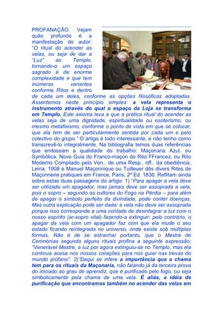 PROFANAÇÃO. Vejam
quão profundo é a
manifestação do autor:
“O ritual do acender as
velas, ou seja de dar a
“Luz” ao Templo,
tornando-o um espaço
sagrado é de enorme
complexidade e que tem
inúmeras variantes
conforme Ritos e dentro
de cada um deles, conforme as opções filosóficas adoptadas.
Assentemos neste princípio simples: a vela representa o
instrumento através do qual o espaço da Loja se transforma
em Templo. Este axioma leva a que a prática ritual do acender as
velas seja de uma dignidade, espiritualidade ou esoterismo, ou
mesmo metafisismo, conforme o ponto de vista em que se colocar,
que ela tem de ser particularmente sentida por cada um e pelo
colectivo do grupo.” O artigo é todo interessante, e não tenho como
transcrevê-lo integralmente. Na bibliografia temos duas referências
que endossam a qualidade do trabalho: Maçonaria Azul, ou
Symbólica. Novo Guia do Franco-maçon do Rito FFrancez, ou Rito
Moderno Compilado pelo Ven.. de uma Resp.. off.. da obediência,
Leiria, 1908 e Manuel Maçonnique ou Tuilleuer dês divers Rites de
Maçonnerie pratiques em France, Paris, 2º Ed. 1830. Reflitam ainda
sobre estas duas passagens do artigo: 1) “Para apagar a vela deve
ser utilizado um apagador, mas jamais deve ser assoprada a vela,
pois o sopro – segundo os cultores do Fogo na Pérdia – para além
de apagar o símbolo perfeito da divindade, pode conter doenças.
Mas outra explicação pode ser dada: a vela não deve ser assoprada
porque isso corresponde a uma vontade de desintegrar a luz com o
nosso espírito (ar-sopro vital) fazendo-a extinguir; pelo contrário, o
apagar da vela com um apagador faz com que ela mude o seu
estado ficando reintegrada no universo, onde existe sob múltiplas
formas. Não é de se estranhar portanto, que o Mestre de
Cerimónias segundo alguns rituais profina a seguinte expressão:
“Venerável Mestre, a luz por agora extinguiu-se no Templo, mas ela
continua acesa nos nossos corações para nos guiar nas trevas do
mundo profano”. 2)”Daqui se infere a importância que a chama
tem para os rituais da Maçonaria, não falando já da terceira prova
do iniciado ao grau de aprendiz, que é purificado pelo fogo, ou seja
simbolicamente pela chama de uma vela. É aliás, a idéia de
purificação que encontramos também no acender das velas em
 