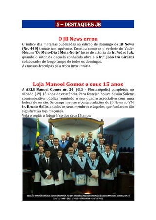 5 – Destaques JB
O JB News errou
O índice das matérias publicadas na edição de domingo do JB News
(Nr. 449) trouxe um equívoco. Constou como se o verbete do Vade-
Mécum “Do Meio-Dia à Meia-Noite” fosse de autoria do Ir. Pedro Juk,
quando o autor da daquela conhecida obra é o Ir João Ivo Girardi
colaborador de longo tempo de todos os domingos.
As nossas desculpas pela troca involuntária.
Loja Manoel Gomes e seus 15 anos
A ARLS Manoel Gomes nr. 24, (GLS – Florianópolis) completou no
sábado (19) 15 anos de existência. Para festejar, houve Sessão Solene
comemorativa pública reunindo o seu quadro associativo com uma
beleza de sessão. Os cumprimentos e congratulações do JB News ao VM
Ir. Bruno Mello, a todos os seus membros e àqueles que fundaram tão
significativa loja maçônica.
Veja o registro fotográfico dos seus 15 anos:
 