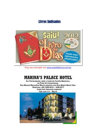 Livros Indicados
Peça seu exemplar em www.artedaleitura.com.br
MARINA’S PALACE HOTEL
Em Florianópolis visite o hotel da Família Maçônica,
na Praia de Canasvieiras.
Rua Manoel Mancellos Moura esquina com Rua Madre Maria Vilac
Reservas: (48) 3266-0010 – 3266-0271
Irmão tem desconto especial.
Fale com o Ir Moura
 