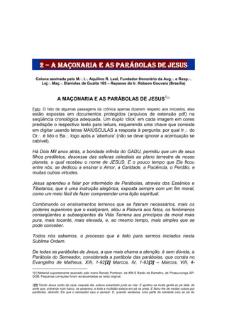 2 – a maçonaria e as parábolas de jesus
Coluna assinada pelo M.·. I.·. Aquilino R. Leal, Fundador Honorário da Aug.·. e Resp.·.
Loj.·. Maç.·. Stanislas de Guaita 165 – Repasse do Ir. Robson Gouveia (Brasília)
A MAÇONARIA E AS PARÁBOLAS DE JESUS1[1]
Fato: O fato de algumas passagens da crônica apenas dizerem respeito aos Iniciados, elas
estão expostas em documentos protegidos (arquivos de extensão pdf) na
seqüência cronológica adequada. Um duplo „click‟ em cada imagem em cores
predispõe o respectivo texto para leitura, requerendo uma chave que consiste
em digitar usando letras MAIÚSCULAS a resposta à pergunta: por qual Ir do
Or é lido o Ba logo após a „abertura‟ (não se deve ignorar a acentuação se
cabível).
Há Dois Mil anos atrás, a bondade infinita do GADU, permitiu que um de seus
filhos prediletos, descesse das esferas celestiais ao plano terrestre de nosso
planeta, o qual recebeu o nome de JESUS. E o pouco tempo que Ele ficou
entre nós, se dedicou a ensinar o Amor, a Caridade, a Paciência, o Perdão, e
muitas outras virtudes.
Jesus aprendeu a falar por intermédio de Parábolas, através dos Essênios e
Tibetanos, que é uma instrução alegórica, exposta sempre com um fim moral,
como um meio fácil de fazer compreender uma lição espiritual.
Combinando os ensinamentos terrenos que se fizeram necessários, mais os
poderes superiores que o exalçaram, aliou a Palavra aos fatos, os fenômenos
conseqüentes e subseqüentes da Vida Terrena aos princípios da moral mais
pura, mais tocante, mais elevada, e, ao mesmo tempo, mais simples que se
pode conceber.
Todos nós sabemos, o processo que é feito para sermos iniciados nesta
Sublime Ordem.
De todas as parábolas de Jesus, a que mais chama a atenção, é sem dúvida, a
Parábola do Semeador, considerada a parábola das parábolas, que consta no
Evangelho de Matheus, XIII, 1-92[2] Marcos, IV, 1-93[3] – Marcos, VIII, 4-
1[1] Material supostamente assinado pelo mano Renato Pombani, da ARLS Barão de Ramalho, de Pirassununga-SP-
GOB. Pequenas correções foram acrescentadas ao texto original.
2[2] Tendo Jesus saído de casa, naquele dia, estava assentado junto ao mar. E ajuntou-se muita gente ao pé dele, de
sorte que, entrando num barco, se assentou; e toda a multidão estava em pé na praia. E falou-lhe de muitas coisas por
parábolas, dizendo: Eis que o semeador saiu a semear. E, quando semeava, uma parte da semente caiu ao pé do
 