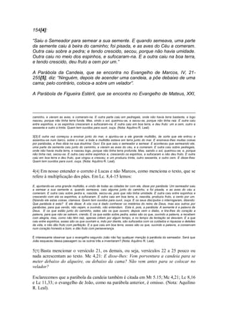 154[4]:
“Saiu o Semeador para semear a sua semente. E quando semeava, uma parte
da semente caiu à beira do caminho; foi pisada, e as aves do Céu a comeram.
Outra caiu sobre a pedra; e tendo crescido, secou, porque não havia umidade.
Outra caiu no meio dos espinhos, e sufocaram-na. E a outra caiu na boa terra,
e tendo crescido, deu fruto a cem por um.”
A Parábola da Candeia, que se encontra no Evangelho de Marcos, IV, 21-
255[5], diz: “Ninguém, depois de acender uma candeia, a põe debaixo de uma
cama; pelo contrário, coloca-a sobre um velador”.
A Parábola de Figueira Estéril, que se encontra no Evangelho de Mateus, XXI,
caminho, e vieram as aves, e comeram-na. E outra parte caiu em pedregais, onde não havia terra bastante, e logo
nasceu, porque não tinha terra funda. Mas, vindo o sol, queimou-se, e secou-se, porque não tinha raiz. E outra caiu
entre espinhos, e os espinhos cresceram e sufocaram-na. E outra caiu em boa terra, e deu fruto: um a cem, outro a
sessenta e outro a trinta. Quem tem ouvidos para ouvir, ouça. (Nota: Aquilino R. Leal)
3[3] E outra vez começou a ensinar junto do mar, e ajuntou-se a ele grande multidão, de sorte que ele entrou e
assentou-se num barco, sobre o mar; e toda a multidão estava em terra junto do mar. E ensinava-lhes muitas coisas
por parábolas, e lhes dizia na sua doutrina: Ouvi: Eis que saiu o semeador a semear. E aconteceu que semeando ele,
uma parte da semente caiu junto do caminho, e vieram as aves do céu, e a comeram. E outra caiu sobre pedregais,
onde não havia muita terra, e nasceu logo, porque não tinha terra profunda. Mas, saindo o sol, queimou-se; e, porque
não tinha raiz, secou-se. E outra caiu entre espinhos e, crescendo os espinhos, a sufocaram e não deu fruto. E outra
caiu em boa terra e deu fruto, que vingou e cresceu; e um produziu trinta, outro sessenta, e outro cem. E disse-lhes:
Quem tem ouvidos para ouvir, ouça. (Nota: Aquilino R. Leal).
4[4] Em nosso entender o correto é Lucas e não Marcos, como menciona o texto, que se
refere à multiplicação dos pães. Em Lc. 8,4-15 lemos:
E, ajuntando-se uma grande multidão, e vindo de todas as cidades ter com ele, disse por parábola: Um semeador saiu
a semear a sua semente e, quando semeava, caiu alguma junto do caminho, e foi pisada, e as aves do céu a
comeram. E outra caiu sobre pedra e, nascida, secou-se, pois que não tinha umidade. E outra caiu entre espinhos e
crescendo com ela os espinhos, a sufocaram. E outra caiu em boa terra, e, nascida, produziu fruto, a cento por um.
Dizendo ele estas coisas, clamava: Quem tem ouvidos para ouvir, ouça. E os seus discípulos o interrogaram, dizendo:
Que parábola é esta? E ele disse: A vós vos é dado conhecer os mistérios do reino de Deus, mas aos outros por
parábolas, para que vendo, não vejam, e ouvindo, não entendam. Esta é, pois, a parábola: A semente é a palavra de
Deus. E os que estão junto do caminho, estes são os que ouvem; depois vem o diabo, e tira-lhes do coração a
palavra, para que não se salvem, crendo. E os que estão sobre pedra, estes são os que, ouvindo a palavra, a recebem
com alegria, mas, como não têm raiz, apenas crêem por algum tempo, e no tempo da tentação se desviam. E a que
caiu entre espinhos, esses são os que ouviram e, indo por diante, são sufocados com os cuidados e riquezas e deleites
da vida, e não dão fruto com perfeição. E a que caiu em boa terra, esses são os que, ouvindo a palavra, a conservam
num coração honesto e bom, e dão fruto com perseverança.
É interessante observar que o evangelho segundo João não faz qualquer menção à parábola do semeador. Será que
João esqueceu dessa passagem ou os outros três a inventaram? (Nota: Aquilino R. Leal).
5[5] Basta mencionar o versículo 21, os demais, ou seja, versículos 22 a 25 pouco ou
nada acrescentam ao texto. Mc 4,21: E disse-lhes: Vem porventura a candeia para se
meter debaixo do alqueire, ou debaixo da cama? Não vem antes para se colocar no
velador?
Esclarecemos que a parábola da candeia também é citada em Mt 5.15; Mc 4,21; Lc 8,16
e Lc 11,33; o evangelho de João, como na parábola anterior, é omisso. (Nota: Aquilino
R. Leal).
 