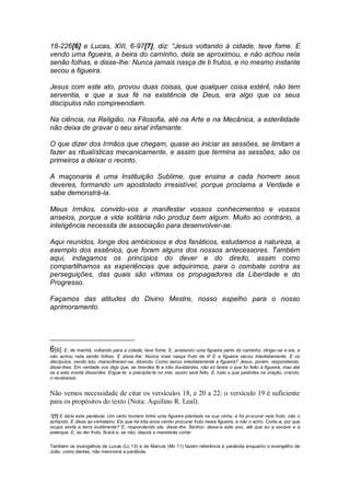 18-226[6] e Lucas, XIII, 6-97[7], diz: “Jesus voltando à cidade, teve fome. E
vendo uma figueira, a beira do caminho, dela se aproximou, e não achou nela
senão folhas, e disse-lhe: Nunca jamais nasça de ti frutos, e no mesmo instante
secou a figueira.
Jesus com este ato, provou duas coisas, que qualquer coisa estéril, não tem
serventia, e que a sua fé na existência de Deus, era algo que os seus
discípulos não compreendiam.
Na ciência, na Religião, na Filosofia, até na Arte e na Mecânica, a esterilidade
não deixa de gravar o seu sinal infamante.
O que dizer dos Irmãos que chegam, quase ao iniciar as sessões, se limitam a
fazer as ritualísticas mecanicamente, e assim que termina as sessões, são os
primeiros a deixar o recinto.
A maçonaria é uma Instituição Sublime, que ensina a cada homem seus
deveres, formando um apostolado irresistível, porque proclama a Verdade e
sabe demonstrá-la.
Meus Irmãos, convido-vos a manifestar vossos conhecimentos e vossos
anseios, porque a vida solitária não produz bem algum. Muito ao contrário, a
inteligência necessita de associação para desenvolver-se.
Aqui reunidos, longe dos ambiciosos e dos fanáticos, estudamos a natureza, a
exemplo dos essênios, que foram alguns dos nossos antecessores. Também
aqui, indagamos os princípios do dever e do direito, assim como
compartilhamos as experiências que adquirimos, para o combate contra as
perseguições, das quais são vítimas os propagadores da Liberdade e do
Progresso.
Façamos das atitudes do Divino Mestre, nosso espelho para o nosso
aprimoramento.
6[6] E, de manhã, voltando para a cidade, teve fome. E, avistando uma figueira perto do caminho, dirigiu-se a ela, e
não achou nela senão folhas. E disse-lhe: Nunca mais nasça fruto de ti! E a figueira secou imediatamente. E os
discípulos, vendo isto, maravilharam-se, dizendo: Como secou imediatamente a figueira? Jesus, porém, respondendo,
disse-lhes: Em verdade vos digo que, se tiverdes fé e não duvidardes, não só fareis o que foi feito à figueira, mas até
se a este monte disserdes: Ergue-te, e precipita-te no mar, assim será feito. E, tudo o que pedirdes na oração, crendo,
o recebereis.
Não vemos necessidade de citar os versículos 18, e 20 a 22: o versículo 19 é suficiente
para os propósitos do texto (Nota: Aquilino R. Leal).
7[7] E dizia esta parábola: Um certo homem tinha uma figueira plantada na sua vinha, e foi procurar nela fruto, não o
achando. E disse ao vinhateiro: Eis que há três anos venho procurar fruto nesta figueira, e não o acho. Corta-a; por que
ocupa ainda a terra inutilmente? E, respondendo ele, disse-lhe: Senhor, deixa-a este ano, até que eu a escave e a
esterque. E, se der fruto, ficará e, se não, depois a mandarás cortar.
Também os evangelhos de Lucas (Lc 13) e de Marcos (Mc 11) fazem referência à parábola enquanto o evangelho de
João, como dantes, não menciona a parábola.
 