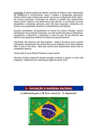 Conclusão: E alguns pobres de espírito, carentes de idéias e mais, desprovidos
de inteligência e conhecimento, usam o celebre e famigerado argumento:
“Muitos entram para a Maçonaria, porém em poucos a Maçonaria entra neles!”.
No mínimo gozadores, humoristas de velórios a cometer atos pecaminosos
contra outros, usando a sua fanfarronice para difundir, a uns poucos, as suas
descabidas e estúpidas quimeras, para não dizer louquices - colocamos em
dúvida a sua capacidade de leitura e entendimento como leitores.
Quando contestados, principalmente no interior de nossos Templos, deixam
transparecer seus instintos irracionais, um outro ponto forte após a intolerância,
repugnância, a ignomínia, a pequenez e mais um sem fim de atributos que
banham sua asquerosa matéria e inundam seu espírito tacanho.
Felizmente não estamos sós! Eles passam... Depois de alguns anos, quando
conhecidos, desaparecem da mesma forma que chegaram: sem fazer qualquer
falta. O que é uma pena... Mas eles servem para engrandecer ainda mais os
verdadeiros Maçons.
Temos dito! E mano Renato Pombani o disse acima!
“Quando homens pequenos lançam grandes sombras é porque a noite está
chegando.” (Nathaniel Lee: dramaturgo inglês do século XVII)
3 – saudação à Bandeira Nacional
A colaboração para o JB News veio do Ir E. Figueiredo*
 