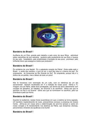 Bandeira do Brasil !
Auriflama de um País, grande pelo trabalho e pelo amor de seus filhos; admirável
pelas maravilhas da sua natureza; opulento pela exuberância de sua flora e riqueza
do seu solo; hospitaleiro, pela simplicidade e bondade do seu povo; promissor, pelo
brilhante futuro que assegura a todos que produzem !
Bandeira do Brasil !
És emblema de uma Nação! És o palpitante coração da Pátria! Onde estás está o
Brasil: o verde dos campos, o ouro do sol, o azul dos céus e o branco da paz! És
onipresente: do Amazonas ao Rio Grande do Sul! És onipotente, porque não é o
dístico de um partido, mas o lábaro de todo um povo!
Bandeira do Brasil !
Nós te honramos com veneração de um culto, com os ofertórios de um ato
sacramental! Sempre recolhestes em Ti a tradição de nosso povo! Glória a Ti,
imagem viva da Pátria, desta terra privilegiada, que temos de servir diariamente com
vocação da disciplina, do trabalho, da renúncia e do sacrifício! Glória aos que te
serviram na Paz e na Guerra! Glória aos que se iluminaram no sacrifício, pela tua
Grandeza e pela tua Honra.
Bandeira do Brasil !
Quando te exaltamos, nestas horas eucarísticas em que a oratória se torna sagrada,
oh! bandeira resplandecente de luzes, pressentimos conosco a presença de nossos
heróis; afirma-se em nossa alma a determinação de servir-te sempre e canta em
nosso coração a fé transbordante nos destinos da Pátria, que divisamos vitoriosa,
percorrendo o itinerário da opulência e do triunfo!
Bandeira do Brasil !
 